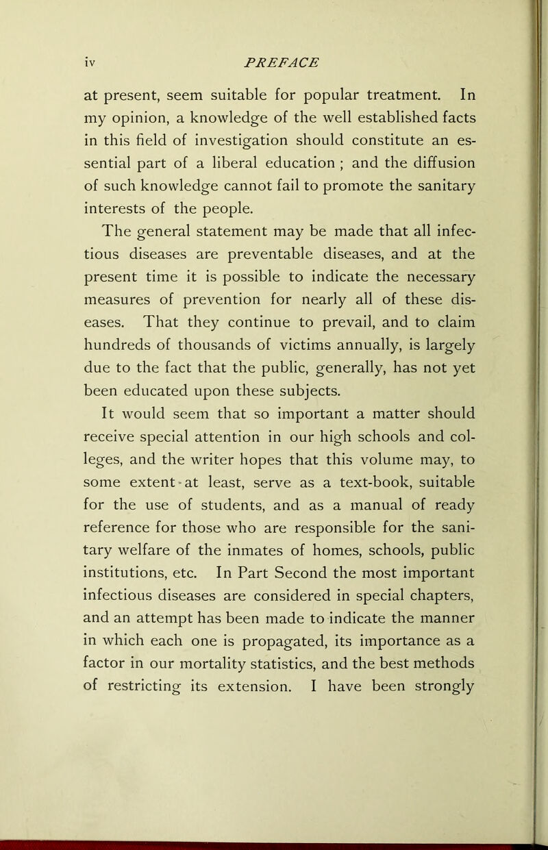 at present, seem suitable for popular treatment. In my opinion, a knowledge of the well established facts in this field of investigation should constitute an es- sential part of a liberal education ; and the diffusion of such knowledge cannot fail to promote the sanitary interests of the people. The general statement may be made that all infec- tious diseases are preventable diseases, and at the present time it is possible to indicate the necessary measures of prevention for nearly all of these dis- eases. That they continue to prevail, and to claim hundreds of thousands of victims annually, is largely due to the fact that the public, generally, has not yet been educated upon these subjects. It would seem that so important a matter should receive special attention in our high schools and col- leges, and the writer hopes that this volume may, to some extent-at least, serve as a text-book, suitable for the use of students, and as a manual of ready reference for those who are responsible for the sani- tary welfare of the inmates of homes, schools, public institutions, etc. In Part Second the most important infectious diseases are considered in special chapters, and an attempt has been made to indicate the manner in which each one is propagated, its importance as a factor in our mortality statistics, and the best methods of restricting its extension. I have been strongly