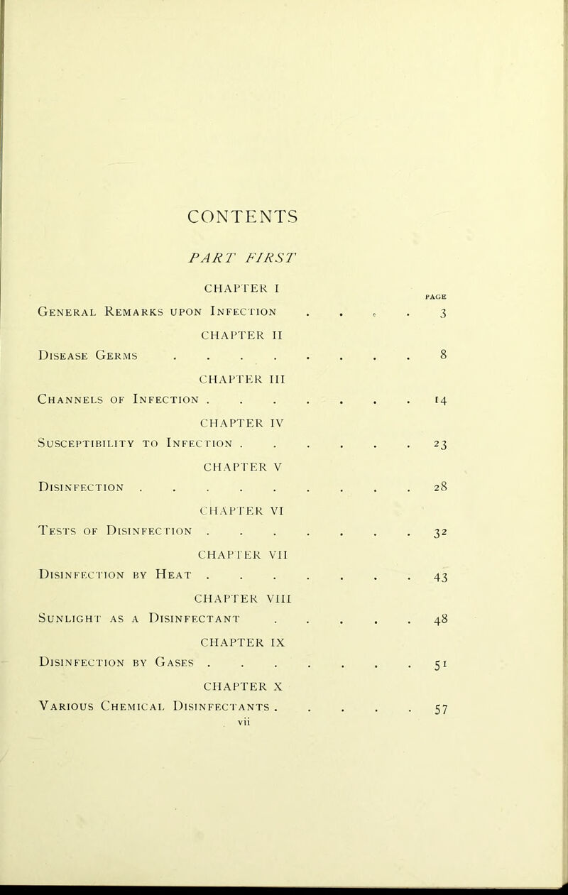 CONTENTS FAJiT FIRST CHAPTER I General Remarks upon Infection CHAPTER II Disease Germs .... CHAPTER III Channels of Infection . CHAPTER IV Susceptibility to Infection . CHAPTER V Disinfection ..... CHAPTER VI Tests of Disinfection . CHAPTER VH Disinfection by Heat . CHAPTER VIII Sunlight as a Disinfectant CHAPTER IX Disinfection by Gases . CHAPTER X Various Chemical Disinfectants . vii PAGE 3 14 23 28 32 43 . 48 • 51 57