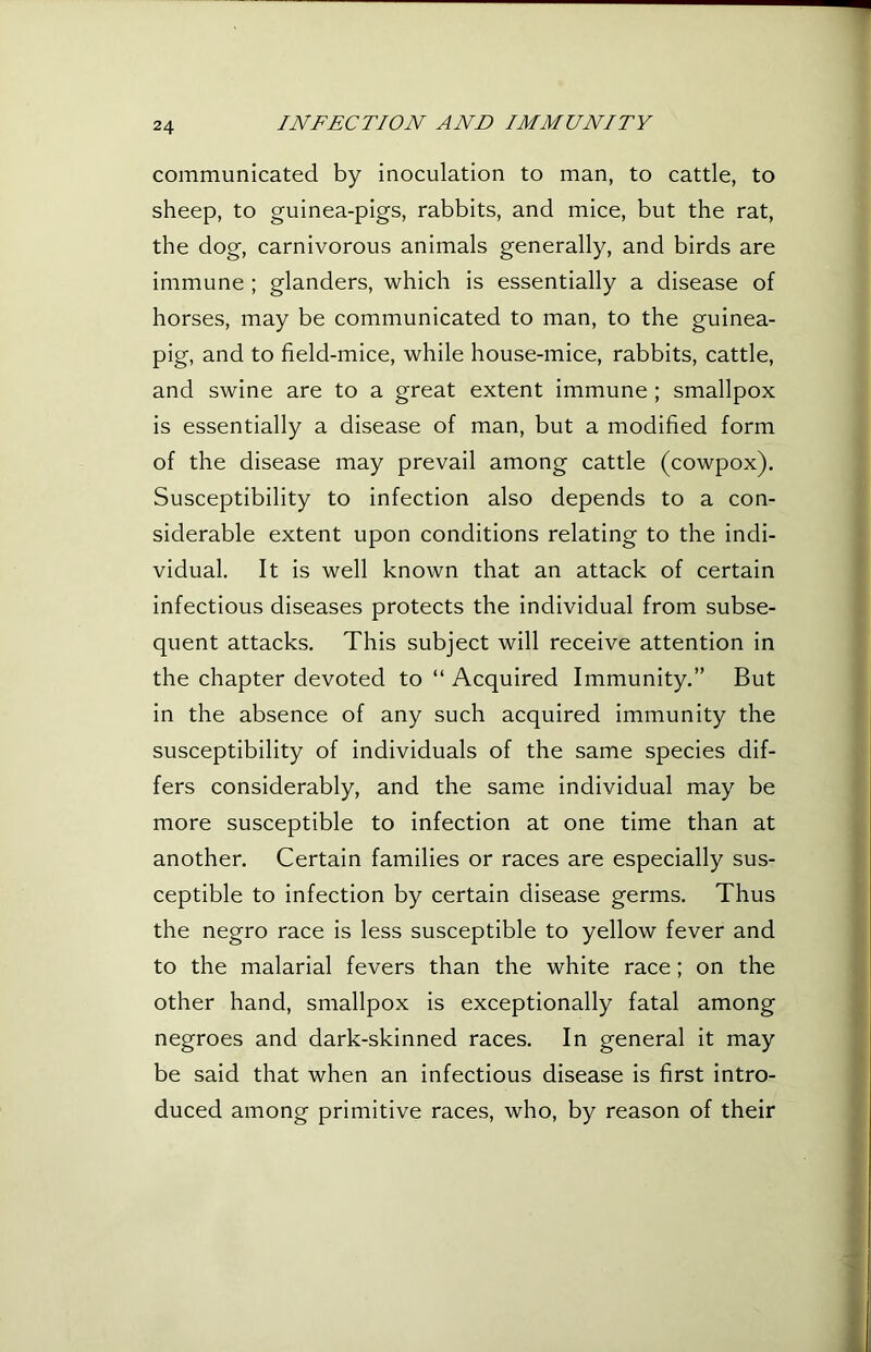 communicated by inoculation to man, to cattle, to sheep, to guinea-pigs, rabbits, and mice, but the rat, the dog, carnivorous animals generally, and birds are immune ; glanders, which is essentially a disease of horses, may be communicated to man, to the guinea- pig, and to field-mice, while house-mice, rabbits, cattle, and swine are to a great extent immune; smallpox is essentially a disease of man, but a modified form of the disease may prevail among cattle (cowpox). Susceptibility to infection also depends to a con- siderable extent upon conditions relating to the indi- vidual. It is well known that an attack of certain infectious diseases protects the individual from subse- quent attacks. This subject will receive attention in the chapter devoted to “ Acquired Immunity.” But in the absence of any such acquired immunity the susceptibility of individuals of the same species dif- fers considerably, and the same individual may be more susceptible to infection at one time than at another. Certain families or races are especially sus- ceptible to infection by certain disease germs. Thus the negro race is less susceptible to yellow fever and to the malarial fevers than the white race; on the other hand, smallpox is exceptionally fatal among negroes and dark-skinned races. In general it may be said that when an infectious disease is first intro- duced among primitive races, who, by reason of their