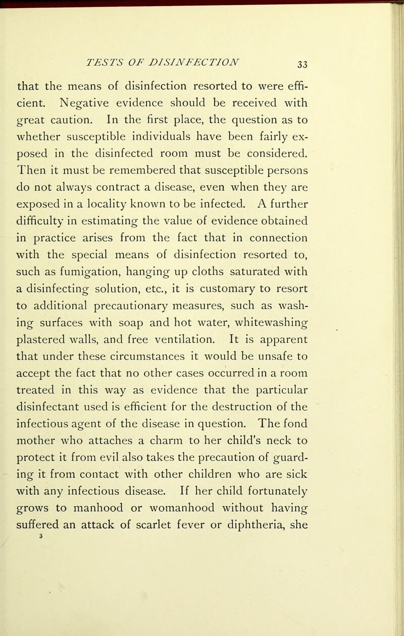 that the means of disinfection resorted to were effi- cient. Negative evidence should be received with great caution. In the first place, the question as to whether susceptible individuals have been fairly ex- posed in the disinfected room must be considered. Then it must be remembered that susceptible persons do not always contract a disease, even when they are exposed in a locality known to be infected. A further difficulty in estimating the value of evidence obtained in practice arises from the fact that in connection with the special means of disinfection resorted to, such as fumigation, hanging up cloths saturated with a disinfecting solution, etc., it is customary to resort to additional precautionary measures, such as wash- ing surfaces with soap and hot water, whitewashing plastered walls, and free ventilation. It is apparent that under these circumstances it would be unsafe to accept the fact that no other cases occurred in a room treated in this way as evidence that the particular disinfectant used is efficient for the destruction of the infectious agent of the disease in question. The fond mother who attaches a charm to her child’s neck to protect it from evil also takes the precaution of guard- ing it from contact with other children who are sick with any infectious disease. If her child fortunately grows to manhood or womanhood without having suffered an attack of scarlet fever or diphtheria, she