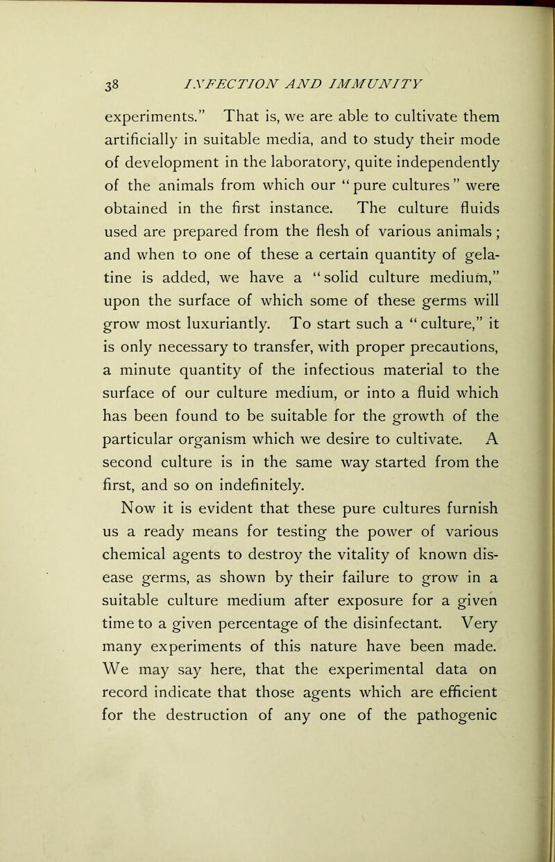 experiments.” That is, we are able to cultivate them artificially in suitable media, and to study their mode of development in the laboratory, quite independently of the animals from which our “pure cultures” were obtained in the first instance. The culture fluids used are prepared from the flesh of various animals; and when to one of these a certain quantity of gela- tine is added, we have a “solid culture medium,” upon the surface of which some of these germs will grow most luxuriantly. To start such a “culture,” it is only necessary to transfer, with proper precautions, a minute quantity of the infectious material to the surface of our culture medium, or into a fluid which has been found to be suitable for the growth of the particular organism which we desire to cultivate. A second culture is in the same way started from the first, and so on indefinitely. Now it is evident that these pure cultures furnish us a ready means for testing the power of various chemical agents to destroy the vitality of known dis- ease germs, as shown by their failure to grow in a suitable culture medium after exposure for a given time to a given percentage of the disinfectant. Very many experiments of this nature have been made. We may say here, that the experimental data on record indicate that those agents which are efficient for the destruction of any one of the pathogenic