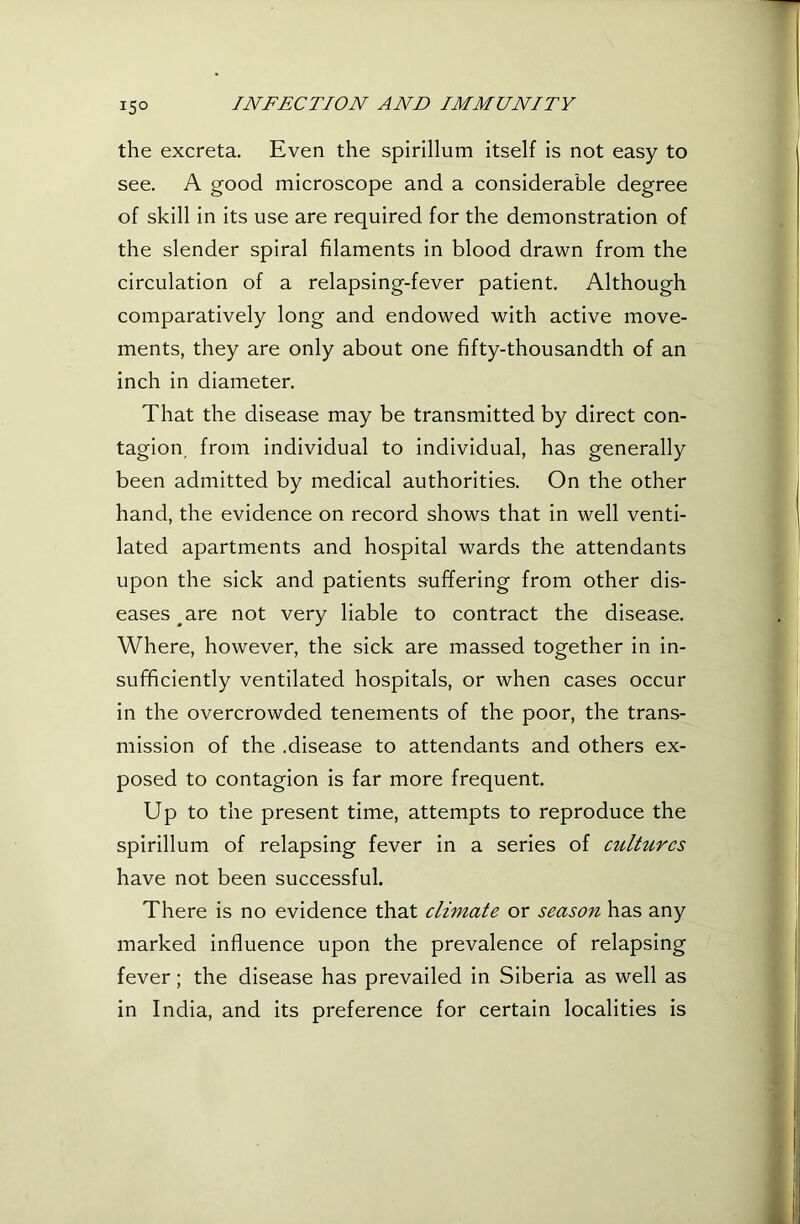 15° the excreta. Even the spirillum itself is not easy to see. A good microscope and a considerable degree of skill in its use are required for the demonstration of the slender spiral filaments in blood drawn from the circulation of a relapsing-fever patient. Although comparatively long and endowed with active move- ments, they are only about one fifty-thousandth of an inch in diameter. That the disease may be transmitted by direct con- tagion, from individual to individual, has generally been admitted by medical authorities. On the other hand, the evidence on record shows that in well venti- lated apartments and hospital wards the attendants upon the sick and patients S’uffering from other dis- eases are not very liable to contract the disease. Where, however, the sick are massed together in in- sufficiently ventilated hospitals, or when cases occur in the overcrowded tenements of the poor, the trans- mission of the .disease to attendants and others ex- posed to contagion is far more frequent. Up to the present time, attempts to reproduce the spirillum of relapsing fever in a series of cultures have not been successful. There is no evidence that climate or season has any marked influence upon the prevalence of relapsing fever; the disease has prevailed in Siberia as well as in India, and its preference for certain localities is