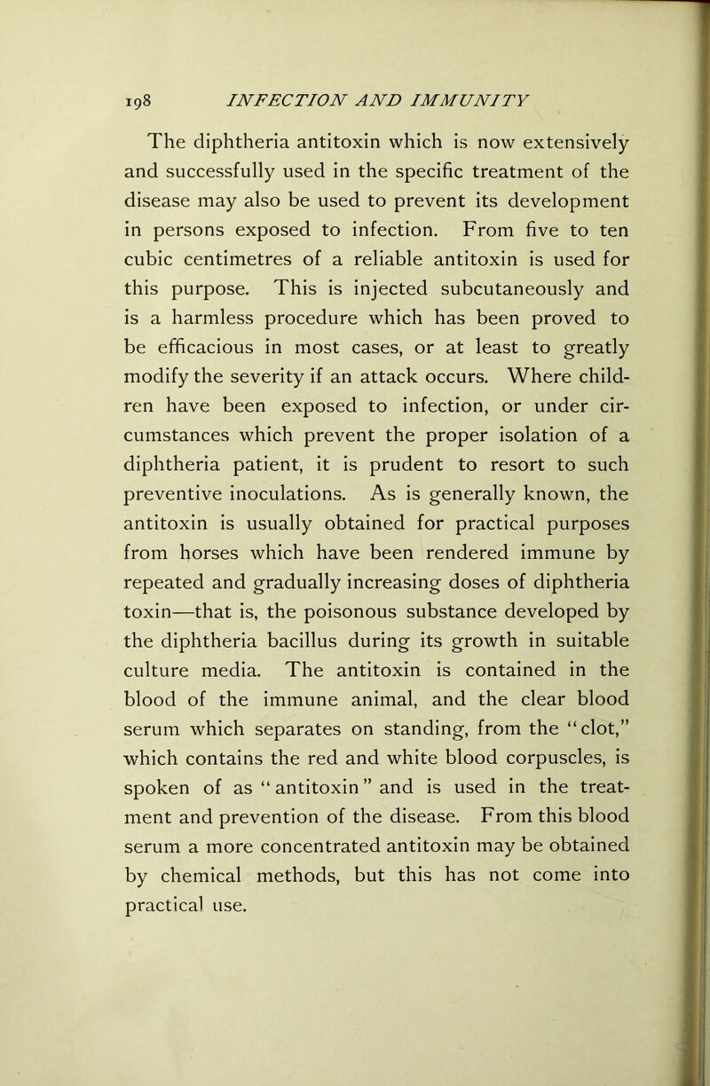 The diphtheria antitoxin which is now extensively and successfully used in the specific treatment of the disease may also be used to prevent its development in persons exposed to infection. From five to ten cubic centimetres of a reliable antitoxin is used for this purpose. This is injected subcutaneously and is a harmless procedure which has been proved to be efficacious in most cases, or at least to greatly modify the severity if an attack occurs. Where child- ren have been exposed to infection, or under cir- cumstances which prevent the proper isolation of a diphtheria patient, it is prudent to resort to such preventive inoculations. As is generally known, the antitoxin is usually obtained for practical purposes from horses which have been rendered immune by repeated and gradually increasing doses of diphtheria toxin—that is, the poisonous substance developed by the diphtheria bacillus during its growth in suitable culture media. The antitoxin is contained in the blood of the immune animal, and the clear blood serum which separates on standing, from the “clot,” which contains the red and white blood corpuscles, is spoken of as “ antitoxin ” and is used in the treat- ment and prevention of the disease. From this blood serum a more concentrated antitoxin may be obtained by chemical methods, but this has not come into practical use.