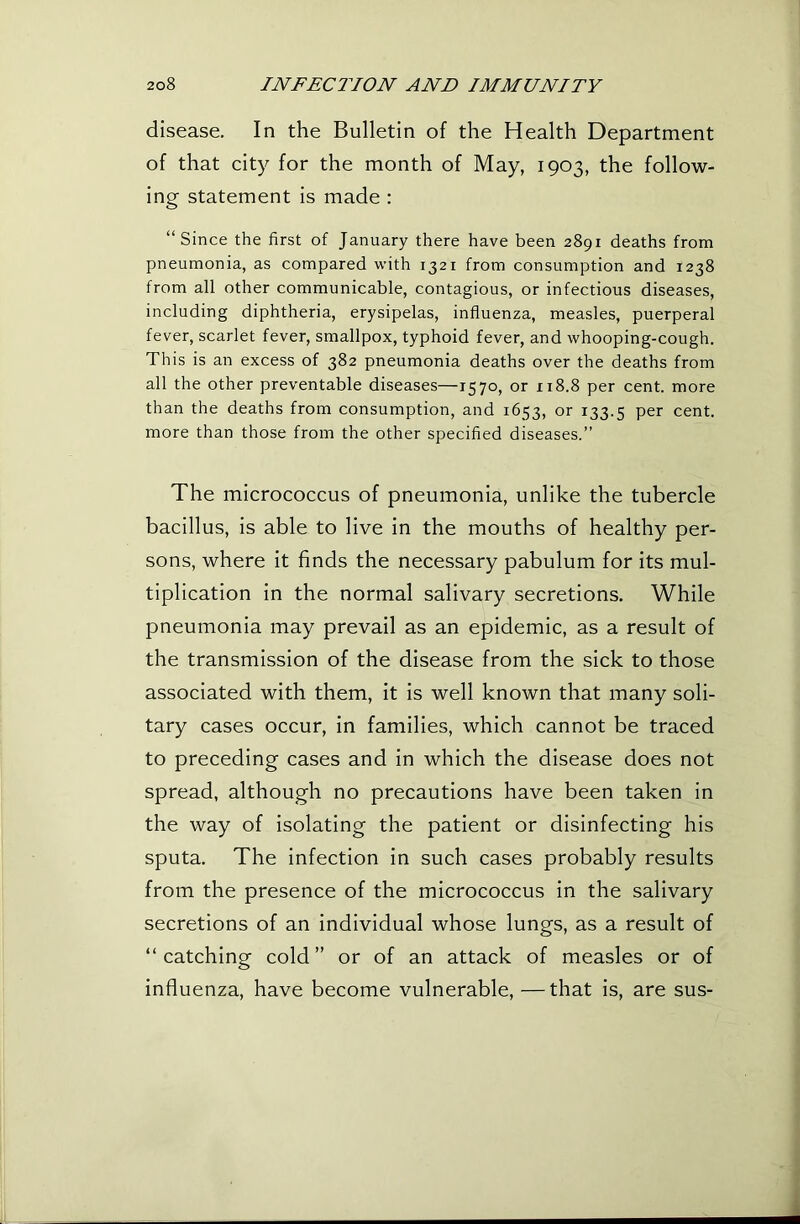 disease. In the Bulletin of the Health Department of that city for the month of May, 1903, the follow- ing statement is made : “Since the first of January there have been 2891 deaths from pneumonia, as compared with 1321 from consumption and 1238 from all other communicable, contagious, or infectious diseases, including diphtheria, erysipelas, influenza, measles, puerperal fever, scarlet fever, smallpox, typhoid fever, and whooping-cough. This is an excess of 382 pneumonia deaths over the deaths from all the other preventable diseases—1570, or 118.8 per cent, more than the deaths from consumption, and 1653, or 133.5 cent, more than those from the other specified diseases.” The micrococcus of pneumonia, unlike the tubercle bacillus, is able to live in the mouths of healthy per- sons, where it finds the necessary pabulum for its mul- tiplication in the normal salivary secretions. While pneumonia may prevail as an epidemic, as a result of the transmission of the disease from the sick to those associated with them, it is well known that many soli- tary cases occur, in families, which cannot be traced to preceding cases and in which the disease does not spread, although no precautions have been taken in the way of isolating the patient or disinfecting his sputa. The infection in such cases probably results from the presence of the micrococcus in the salivary secretions of an individual whose lungs, as a result of “catching cold” or of an attack of measles or of influenza, have become vulnerable, —that is, are sus-