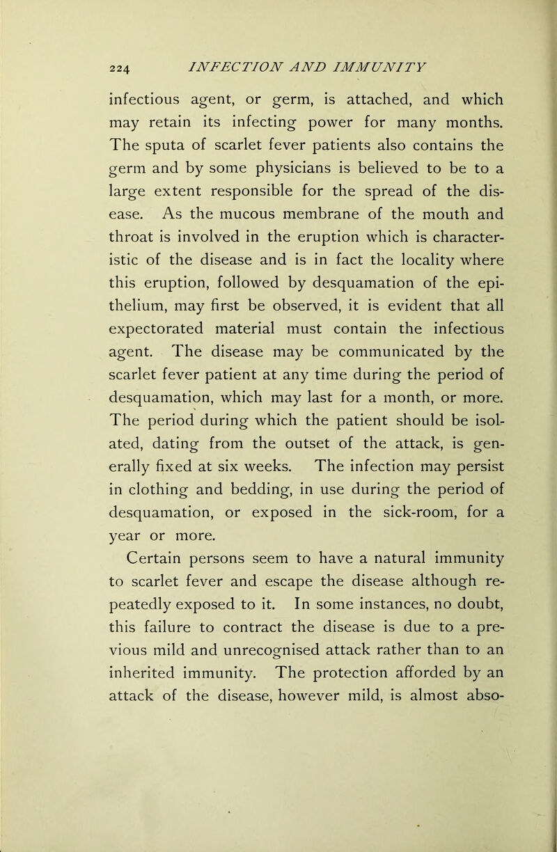 infectious agent, or germ, is attached, and which may retain its infecting power for many months. The sputa of scarlet fever patients also contains the germ and by some physicians is believed to be to a large extent responsible for the spread of the dis- ease. As the mucous membrane of the mouth and throat is involved in the eruption which is character- istic of the disease and is in fact the locality where this eruption, followed by desquamation of the epi- thelium, may first be observed, it is evident that all expectorated material must contain the infectious agent. The disease may be communicated by the scarlet fever patient at any time during the period of desquamation, which may last for a month, or more. The period during which the patient should be isol- ated, dating from the outset of the attack, is gen- erally fixed at six weeks. The infection may persist in clothing and bedding, in use during the period of desquamation, or exposed in the sick-room, for a year or more. Certain persons seem to have a natural immunity to scarlet fever and escape the disease although re- peatedly exposed to it. In some instances, no doubt, this failure to contract the disease is due to a pre- vious mild and unrecognised attack rather than to an inherited immunity. The protection afforded by an attack of the disease, however mild, is almost abso-