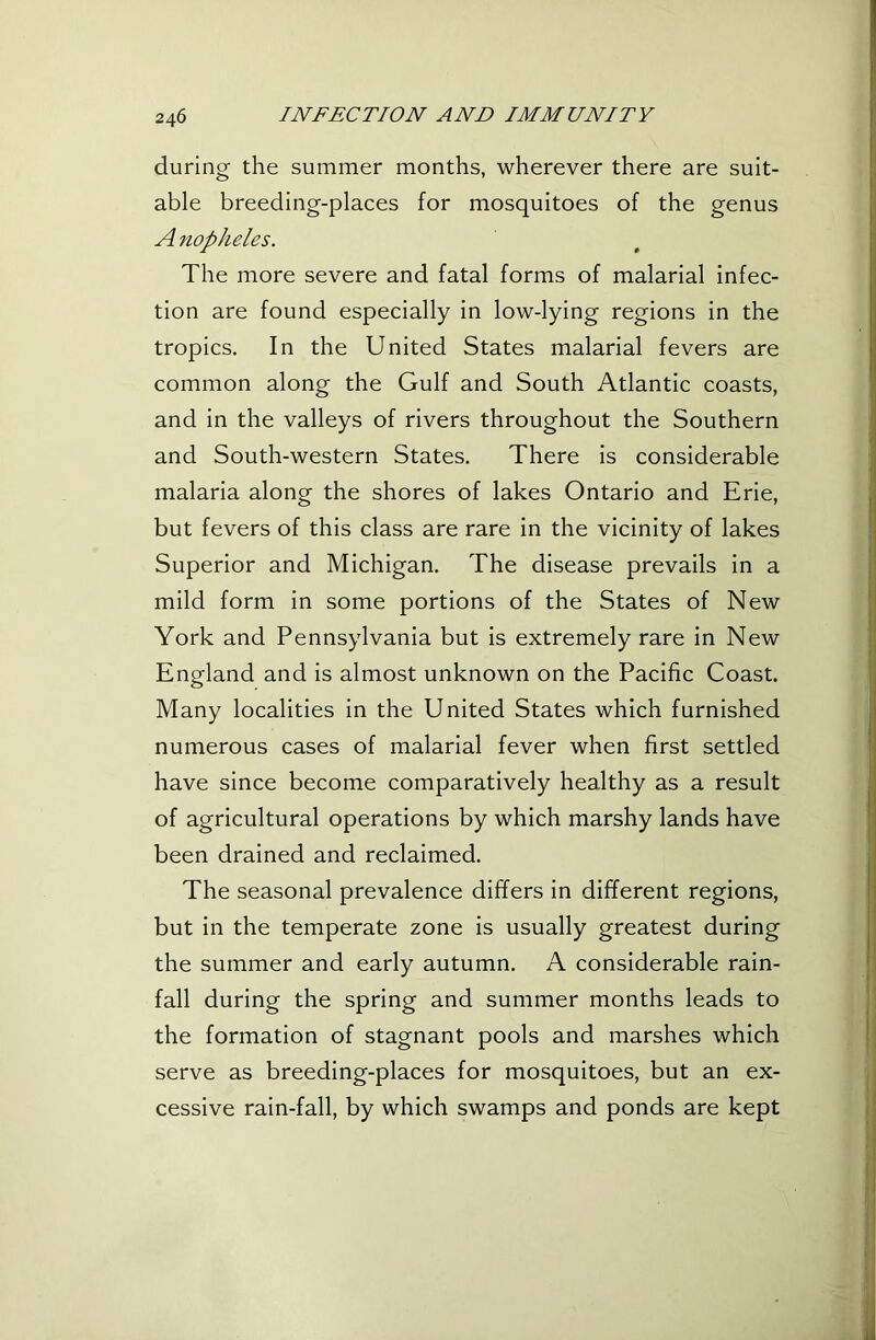 during the summer months, wherever there are suit- able breeding-places for mosquitoes of the genus A nopheles. The more severe and fatal forms of malarial infec- tion are found especially in low-lying regions in the tropics. In the United States malarial fevers are common along the Gulf and South Atlantic coasts, and in the valleys of rivers throughout the Southern and South-western States. There is considerable malaria along the shores of lakes Ontario and Erie, but fevers of this class are rare in the vicinity of lakes Superior and Michigan. The disease prevails in a mild form in some portions of the States of New York and Pennsylvania but is extremely rare in New England and is almost unknown on the Pacific Coast. Many localities in the United States which furnished numerous cases of malarial fever when first settled have since become comparatively healthy as a result of agricultural operations by which marshy lands have been drained and reclaimed. The seasonal prevalence differs in different regions, but in the temperate zone is usually greatest during the summer and early autumn. A considerable rain- fall during the spring and summer months leads to the formation of stagnant pools and marshes which serve as breeding-places for mosquitoes, but an ex- cessive rain-fall, by which swamps and ponds are kept