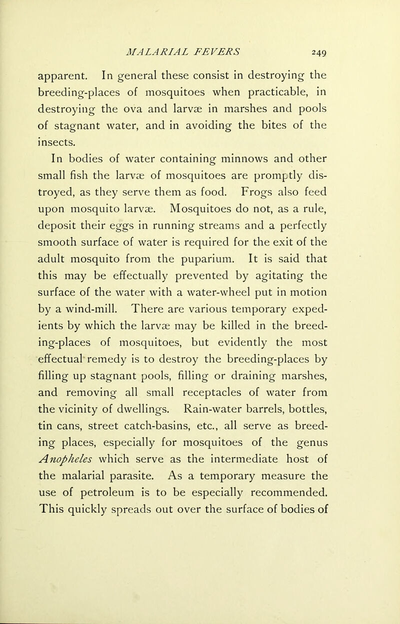 apparent. In general these consist in destroying the breeding-places of mosquitoes when practicable, in destroying the ova and larvae in marshes and pools of stagnant water, and in avoiding the bites of the insects. In bodies of water containing minnows and other small fish the larvae of mosquitoes are promptly dis- troyed, as they serve them as food. Frogs also feed upon mosquito larvae. Mosquitoes do not, as a rule, deposit their eggs in running streams and a perfectly smooth surface of water is required for the exit of the adult mosquito from the puparium. It is said that this may be effectually prevented by agitating the surface of the water with a water-wheel put in motion by a wind-mill. There are various temporary exped- ients by which the larvae may be killed in the breed- ing-places of mosquitoes, but evidently the most effectual remedy is to destroy the breeding-places by filling up stagnant pools, filling or draining marshes, and removing all small receptacles of water from the vicinity of dwellings. Rain-water barrels, bottles, tin cans, street catch-basins, etc., all serve as breed- ing places, especially for mosquitoes of the genus Anopheles which serve as the intermediate host of the malarial parasite. As a temporary measure the use of petroleum is to be especially recommended. This quickly spreads out over the surface of bodies of