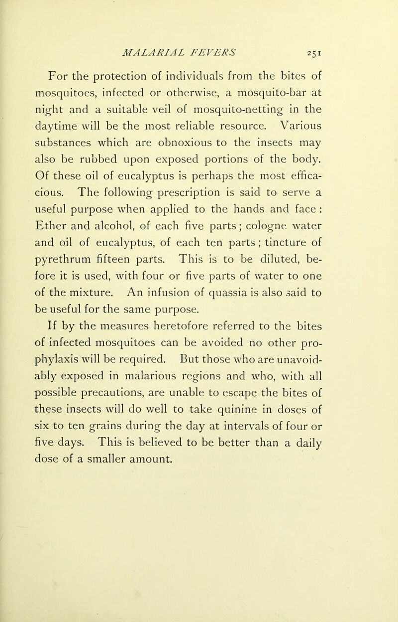 For the protection of individuals from the bites of mosquitoes, infected or otherwise, a mosquito-bar at night and a suitable veil of mosquito-netting in the daytime will be the most reliable resource. Various substances which are obnoxious to the insects may also be rubbed upon exposed portions of the body. Of these oil of eucalyptus is perhaps the most effica- cious. The following prescription is said to serve a useful purpose when applied to the hands and face : Ether and alcohol, of each five parts; cologne water and oil of eucalyptus, of each ten parts ; tincture of pyrethrum fifteen parts. This is to be diluted, be- fore it is used, with four or five parts of water to one of the mixture. An infusion of quassia is also said to be useful for the same purpose. If by the measures heretofore referred to the bites of infected mosquitoes can be avoided no other pro- phylaxis will be required. But those who are unavoid- ably exposed in malarious regions and who, with all possible precautions, are unable to escape the bites of these insects will do well to take quinine in doses of six to ten grains during the day at intervals of four or five days. This is believed to be better than a daily dose of a smaller amount.