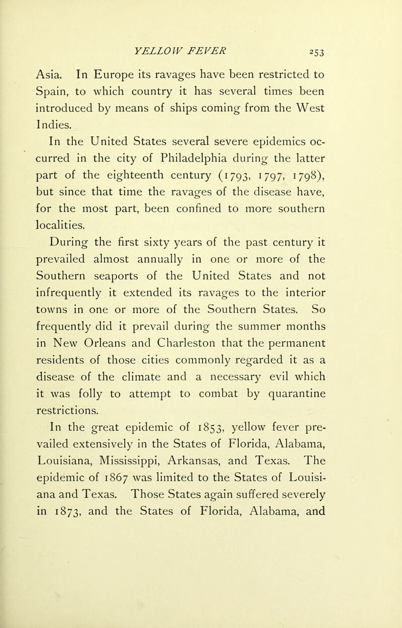 Asia. In Europe its ravages have been restricted to Spain, to which country it has several times been introduced by means of ships coming from the West Indies. In the United States several severe epidemics oc- curred in the city of Philadelphia during the latter part of the eighteenth century (1793, 1797, i79^)> but since that time the ravagfes of the disease have, for the most part, been confined to more southern localities. During the first sixty years of the past century it prevailed almost annually in one or more of the Southern seaports of the United States and not infrequently it extended its ravages to the interior towns in one or more of the Southern States. So frequently did it prevail during the summer months in New Orleans and Charleston that the permanent residents of those cities commonly regarded it as a disease of the climate and a necessary evil which it was folly to attempt to combat by quarantine restrictions. In the great epidemic of 1853, yellow fever pre- vailed extensively in the States of Florida, Alabama, Louisiana, Mississippi, Arkansas, and Texas. The epidemic of 1867 was limited to the States of Louisi- ana and Texas. Those States again suffered severely in 1873, and the States of Florida, Alabama, and