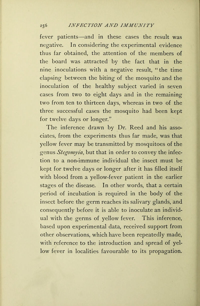 fever patients—and in these cases the result was negative. In considering the experimental evidence thus far obtained, the attention of the members of the board was attracted by the fact that in the nine inoculations with a negative result, “ the time elapsing between the biting of the mosquito and the inoculation of the healthy subject varied in seven cases from two to eight days and in the remaining two from ten to thirteen days, whereas in two of the three successful cases the mosquito had been kept for twelve days or longer.” The inference drawn by Dr. Reed and his asso- ciates, from the experiments thus far made, was that yellow fever may be transmitted by mosquitoes of the genus Stegomyia, but that in order to convey the infec- tion to a non-immune individual the insect must be kept for twelve days or longer after it has filled itself with blood from a yellow-fever patient in the earlier stages of the disease. In other words, that a certain period of incubation is required in the body of the insect before the germ reaches its salivary glands, and consequently before it is able to inoculate an individ- ual with the germs of yellow fever. This inference, based upon experimental data, received support from other observations, which have been repeatedly made, with reference to the introduction and spread of yel- low fever in localities favourable to its propagation.