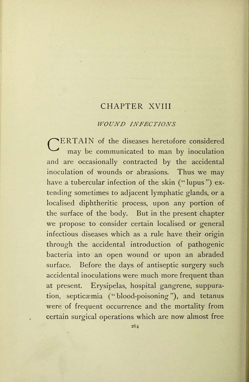 CHAPTER XVIII WOUND INFECTIONS ERTAIN of the diseases heretofore considered may be communicated to man by inoculation and are occasionally contracted by the accidental inoculation of wounds or abrasions. Thus we may tending sometimes to adjacent lymphatic glands, or a localised diphtheritic process, upon any portion of the surface of the body. But in the present chapter we propose to consider certain localised or general infectious diseases which as a rule have their origin through the accidental introduction of pathogenic bacteria into an open wound or upon an abraded surface. Before the days of antiseptic surgery such accidental inoculations were much more frequent than at present. Erysipelas, hospital gangrene, suppura- tion, septicaemia (“ blood-poisoning ”), and tetanus were of frequent occurrence and the mortality from certain surgical operations which are now almost free have a tubercular infection of the skin (“ lupus ”) ex-