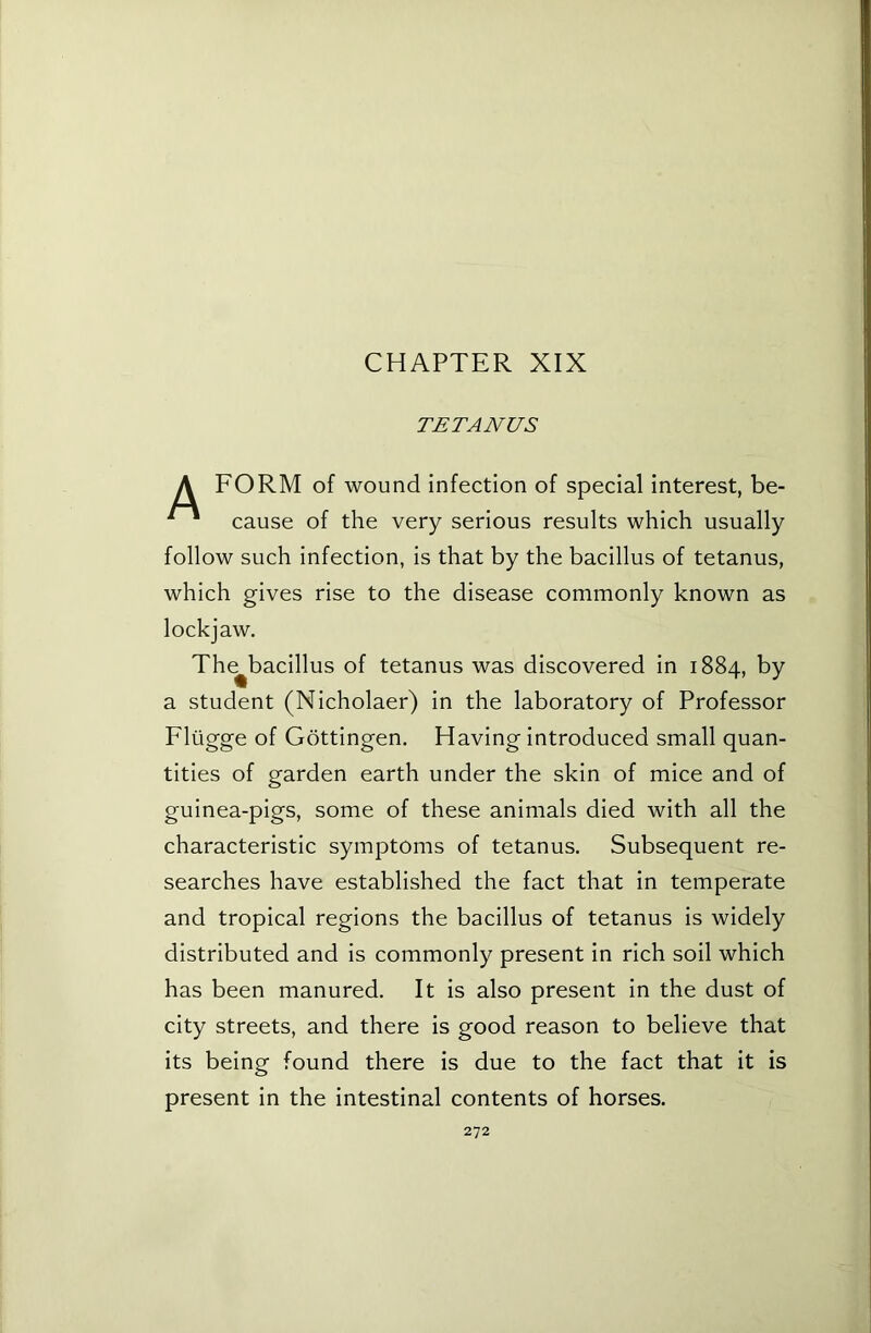 CHAPTER XIX TETANUS A FORM of wound infection of special interest, be- ^ cause of the very serious results which usually follow such infection, is that by the bacillus of tetanus, which gives rise to the disease commonly known as lockjaw. The^bacillus of tetanus was discovered in 1884, by a student (Nicholaer) in the laboratory of Professor Fliigge of Gottingen. Having introduced small quan- tities of garden earth under the skin of mice and of guinea-pigs, some of these animals died with all the characteristic symptoms of tetanus. Subsequent re- searches have established the fact that in temperate and tropical regions the bacillus of tetanus is widely distributed and is commonly present in rich soil which has been manured. It is also present in the dust of city streets, and there is good reason to believe that its being found there is due to the fact that it is present in the intestinal contents of horses.