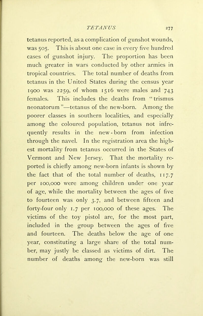 tetanus reported, as a complication of gunshot wounds, was 505. This is about one case in every five hundred cases of gunshot injury. The proportion has been much greater in wars conducted by other armies in tropical countries. The total number of deaths from tetanus in the United States during the census year 1900 was 2259, of whom 1516 were males and 743 females. This includes the deaths from “ trismus neonatorum ”—tetanus of the new-born. Among the poorer classes in southern localities, and especially among the coloured population, tetanus not infre- quently results in the new-born from infection through the navel. In the registration area the high- est mortality from tetanus occurred in the States of Vermont and New Jersey. That the mortality re- ported is chiefly among new-born infants is shown by the fact that of the total number of deaths, 117.7 per 100,000 were among children unde- one year of age, while the mortality between the ages of five to fourteen was only 3.7, and between fifteen and forty-four only 1.7 per 100,000 of these ages. The victims of the toy pistol are, for the most part, included in the group between the ages of five and fourteen. The deaths below the age of one year, constituting a large share of the total num- ber, may justly be classed as victims of dirt. The number of deaths among- the new-born was still