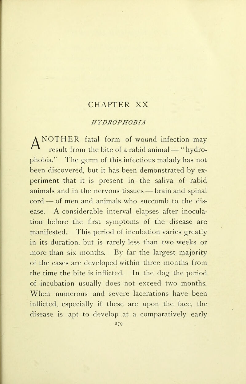 CHAPTER XX HYDROPHOBIA A NOTHER fatal form of wound infection may ^ result from the bite of a rabid animal — “ hydro- phobia.” The germ of this infectious malady has not been discovered, but it has been demonstrated by ex- periment that it is present in the saliva of rabid animals and in the nervous tissues — brain and spinal cord—of men and animals who succumb to the dis- ease. A considerable interval elapses after inocula- tion before the first symptoms of the disease are manifested. This period of incubation varies greatly in its duration, but is rarely less than two weeks or more than six months. By far the largest majority of the cases are developed within three months from the time the bite is inflicted. In the dog the period of incubation usually does not exceed two months. When numerous and severe lacerations have been inflicted, especially if these are upon the face, the disease is apt to develop at a comparatively early