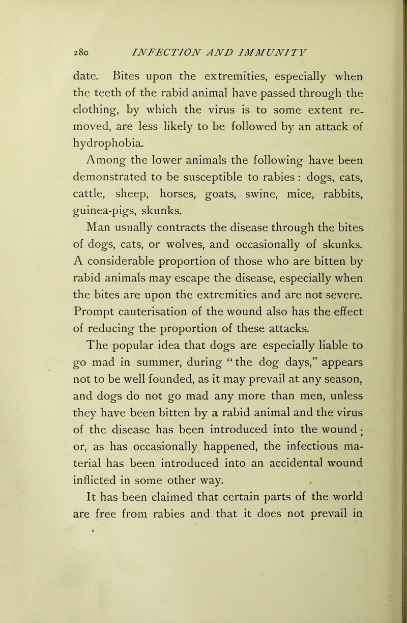 date. Bites upon the extremities, especially when the teeth of the rabid animal have passed through the clothing, by which the virus is to some extent re- moved, are less likely to be followed by an attack of hydrophobia. Among the lower animals the following have been demonstrated to be susceptible to rabies : dogs, cats, cattle, sheep, horses, goats, swine, mice, rabbits, guinea-pigs, skunks. Man usually contracts the disease through the bites of dogs, cats, or wolves, and occasionally of skunks. A considerable proportion of those who are bitten by rabid animals may escape the disease, especially when the bites are upon the extremities and are not severe. Prompt cauterisation of the wound also has the effect of reducing the proportion of these attacks. The popular idea that dogs are especially liable to go mad in summer, during “ the dog days,” appears not to be well founded, as it may prevail at any season, and dogs do not go mad any more than men, unless they have been bitten by a rabid animal and the virus of the disease has been introduced into the wound • > or, as has occasionally happened, the infectious ma- terial has been introduced into an accidental wound inflicted in some other way. It has been claimed that certain parts of the world are free from rabies and that it does not prevail in