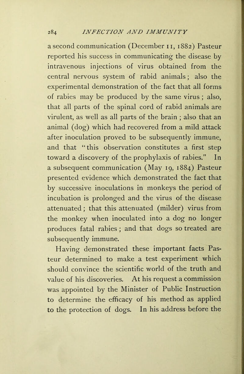 a second communication (December ii, 1882) Pasteur reported his success in communicating the disease by intravenous injections of virus obtained from the central nervous system of rabid animals; also the experimental demonstration of the fact that all forms of rabies may be produced by the same virus ; also, that all parts of the spinal cord of rabid animals are virulent, as well as all parts of the brain ; also that an animal (dog) which had recovered from a mild attack after inoculation proved to be subsequently immune, and that “this observation constitutes a first step toward a discovery of the prophylaxis of rabies.” In a subsequent communication (May 19, 1884) Pasteur presented evidence which demonstrated the fact that by successive inoculations in monkeys the period of incubation is prolonged and the virus of the disease attenuated; that this attenuated (milder) virus from the monkey when inoculated into a dog no longer produces fatal rabies ; and that dogs so treated are subsequently immune. Having demonstrated these important facts Pas- teur determined to make a test experiment which should convince the scientific world of the truth and value of his discoveries. At his request a commission was appointed by the Minister of Public Instruction to determine the efficacy of his method as applied to the protection of dogs. In his address before the