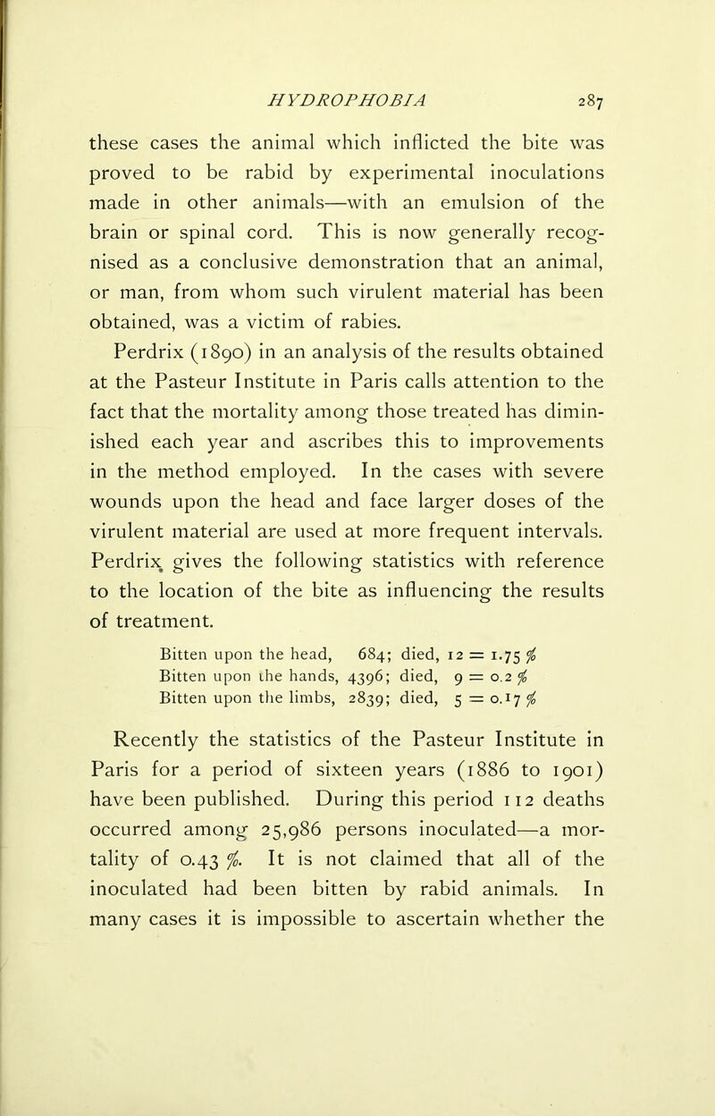 these cases the animal which inflicted the bite was proved to be rabid by experimental inoculations made in other animals—with an emulsion of the brain or spinal cord. This is now generally recog- nised as a conclusive demonstration that an animal, or man, from whom such virulent material has been obtained, was a victim of rabies. Perdrix (1890) in an analysis of the results obtained at the Pasteur Institute in Paris calls attention to the fact that the mortality among those treated has dimin- ished each year and ascribes this to improvements in the method employed. In the cases with severe wounds upon the head and face larger doses of the virulent material are used at more frequent intervals. Perdrix gives the following statistics with reference to the location of the bite as influencing the results of treatment. Bitten upon the head, 684; died, 12 = 1.75 <fo Bitten upon ihe hands, 4396; died, 9 = 0.2 ^ Bitten upon the limbs, 2839; died, 5 = 0.17 ^ Recently the statistics of the Pasteur Institute in Paris for a period of sixteen years (1886 to 1901) have been published. During this period 112 deaths occurred among 25,986 persons inoculated—a mor- tality of 0.43 It is not claimed that all of the inoculated had been bitten by rabid animals. In many cases it is impossible to ascertain whether the