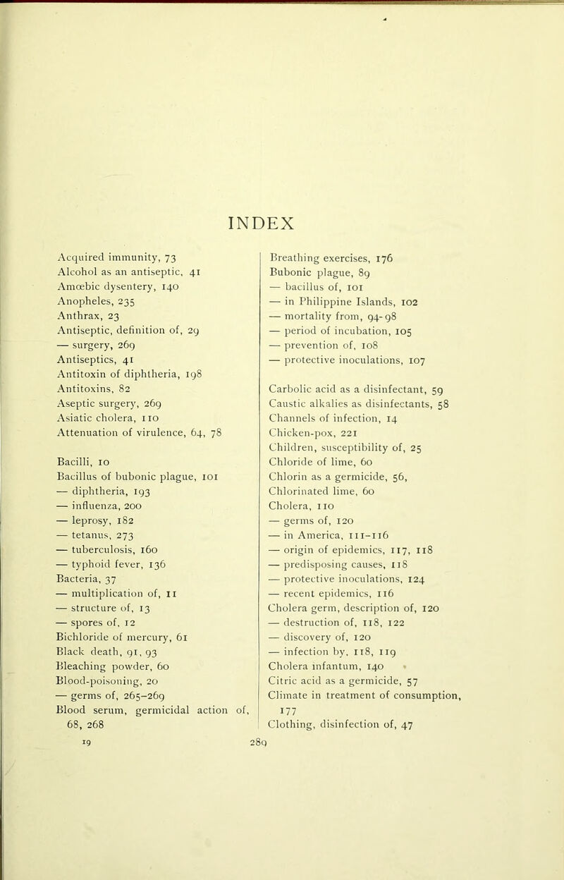 INDEX Acquired immunity, 73 Alcohol as an antiseptic, 41 Amoebic dysentery, 140 Anopheles, 235 Anthrax, 23 Antiseptic, definition of, 29 — surgery, 269 Antiseptics, 41 Antitoxin of diphtheria, 198 Antitoxins, 82 Aseptic surgery, 269 Asiatic cholera, no Attenuation of virulence, 64, 78 Bacilli, 10 Bacillus of bubonic plague, loi — diphtheria, 193 — influenza, 200 — leprosy, 182 — tetanus, 273 — tuberculosis, 160 — typhoid fever, 136 Bacteria, 37 — multiplication of, ll — structure of, 13 — spores of, 12 Bichloride of mercury, 61 Black death, 91, 93 Bleaching powder, 60 Blood-poisoning, 20 — germs of, 265-269 Blood serum, germicidal action of, 68, 268 Breathing exercises, 176 Bubonic plague, 89 — bacillus of, loi — in Philippine Islands, 102 — mortality from, 94-98 — period of incubation, 105 — prevention of, 108 — protective inoculations, 107 Carbolic acid as a disinfectant, 59 Caustic alkalies as disinfectants, 58 Channels of infection, 14 Chicken-pox, 221 Children, susceptibility of, 25 Chloride of lime, 60 Chlorin as a germicide, 56, Chlorinated lime, 60 Cholera, no — germs of, 120 — in America, 111-116 — origin of epidemics, 117, 118 — predisposing causes, nS — protective inoculations, 124 — recent epidemics, 116 Cholera germ, description of, 120 — destruction of, 118, 122 — discovery of, 120 — infection by, 118, 119 Cholera infantum, 140 Citric acid as a germicide, 57 Climate in treatment of consumption, 177 Clothing, disinfection of, 47