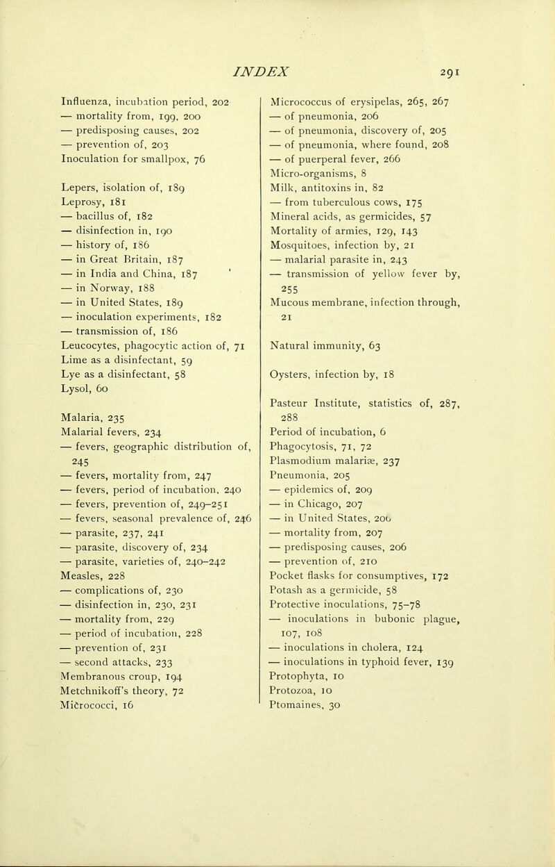 Influenza, incubation period, 202 — mortality from, igg, 200 — predisposing causes, 202 — prevention of, 203 Inoculation for smallpox, 76 Lepers, isolation of, i8g Leprosy, 181 — bacillus of, 182 — disinfection in, igo — history of, 186 — in Great Rritain, 187 — in India and China, 187 — in Norway, 188 — in United States, i8g — inoculation experiments, 182 — transmission of, 186 Leucocytes, phagocytic action of, 71 Lime as a disinfectant, 5g Lye as a disinfectant, 58 Lysol, 60 Malaria, 235 Malarial fevers, 234 — fevers, geographic distribution of, 245 — fevers, mortality from, 247 — fevers, period of incubation, 240 — fevers, prevention of, 24g-25i — fevers, seasonal prevalence of, 246 — parasite, 237, 241 — parasite, discovery of, 234 — parasite, varieties of, 240-242 Measles, 228 — complications of, 230 — disinfection in, 230, 231 — mortality from, 22g — period of incubation, 228 — prevention of, 231 — second attacks, 233 Membranous croup, ig4 Metchnikoff’s theory, 72 MiCrococci, 16 Micrococcus of erysipelas, 265, 267 — of pneumonia, 206 — of pneumonia, discovery of, 205 — of pneumonia, where found, 208 — of puerperal fever, 266 Micro-organisms, 8 Milk, antitoxins in, 82 — from tuberculous cows, 175 Mineral acids, as germicides, 57 Mortality of armies, I2g, 143 Mosquitoes, infection by, 21 — malarial parasite in, 243 — transmission of yellow fever by, 255 Mucous membrane, infection through, 21 Natural immunity, 63 Oysters, infection by, 18 Pasteur Institute, statistics of, 287, 288 Period of incubation, 6 Phagocytosis, 71, 72 Plasmodium malarise, 237 Pneumonia, 205 — epidemics of, 2og — in Chicago, 207 — in United States, 200 — mortality from, 207 — predisposing causes, 206 — prevention of, 210 Pocket flasks for consumptives, 172 Potash as a germicide, 58 Protective inoculations, 75-78 — inoculations in bubonic plague, 107, 108 — inoculations in cholera, 124 — inoculations in typhoid fever, I3g Protophyta, 10 Protozoa, lo Ptomaines, 30