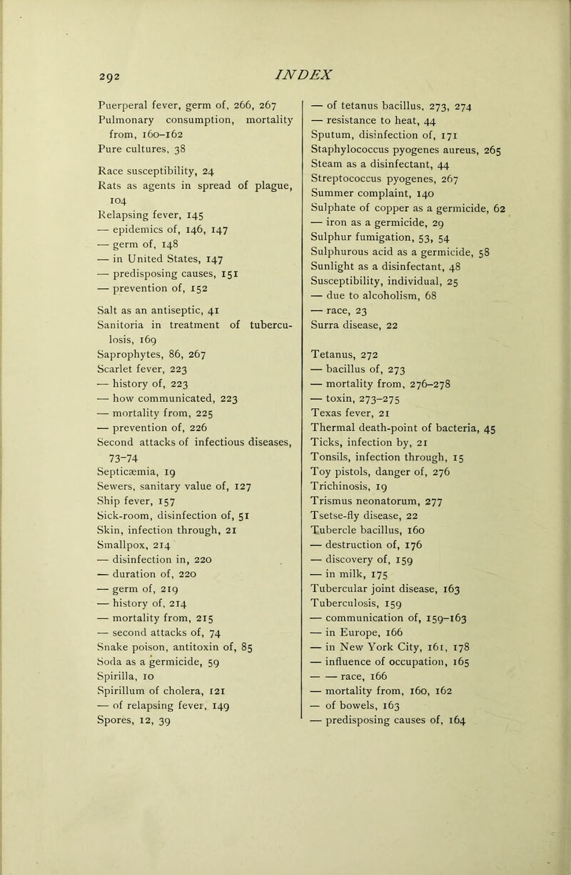 Puerperal fever, germ of, 266, 267 Pulmonary consumption, mortality from, 160-162 Pure cultures, 38 Race susceptibility, 24 Rats as agents in spread of plague, 104 Relapsing fever, 145 •— epidemics of, 146, 147 — germ of, 148 — in United States, 147 — predisposing causes, 151 — prevention of, 152 Salt as an antiseptic, 41 Sanitoria in treatment of tubercu- losis, 169 Saprophytes, 86, 267 Scarlet fever, 223 — history of, 223 — how communicated, 223 — mortality from, 225 — prevention of, 226 Second attacks of infectious diseases, 73-74 Septicaemia, 19 Sewers, sanitary value of, 127 Ship fever, 157 Sick-room, disinfection of, 51 Skin, infection through, 21 Smallpox, 214 •— disinfection in, 220 — duration of, 220 — germ of, 219 — history of, 214 — mortality from, 215 — second attacks of, 74 Snake poison, antitoxin of, 85 Soda as a germicide, 59 Spirilla, 10 Spirillum of cholera, I2l — of relapsing fever, 149 Spores, 12, 39 — of tetanus bacillus, 273, 274 — resistance to heat, 44 Sputum, disinfection of, 171 Staphylococcus pyogenes aureus, 265 Steam as a disinfectant, 44 Streptococcus pyogenes, 267 Summer complaint, 140 Sulphate of copper as a germicide, 62 — iron as a germicide, 29 Sulphur fumigation, 53, 54 Sulphurous acid as a germicide, 58 Sunlight as a disinfectant, 48 Susceptibility, individual, 25 — due to alcoholism, 68 — race, 23 Surra disease, 22 Tetanus, 272 — bacillus of, 273 — mortality from, 276-278 — toxin, 273-275 Texas fever, 21 Thermal death-point of bacteria, 45 Ticks, infection by, 21 Tonsils, infection through, 15 Toy pistols, danger of, 276 Trichinosis, 19 Trismus neonatorum, 277 Tsetse-fly disease, 22 Tubercle bacillus, 160 — destruction of, 176 — discovery of, 159 — in milk, 175 Tubercular joint disease, 163 Tuberculosis, 159 — communication of, 159-163 — in Europe, i66 — in New York City, 161, 178 — influence of occupation, 165 race, 166 — mortality from, 160, 162 — of bowels, 163 — predisposing causes of, 164