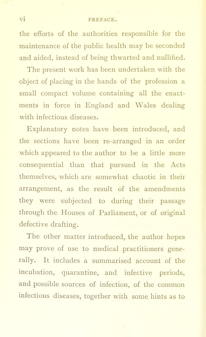 the efforts of the authorities responsible for the maintenance of the pubHc health may be seconded and aided, instead of being thwarted and nullified. The present work has been undertaken with the object of placing in the hands of the profession a small compact volume containing all the enact- ments in force in England and Wales dealing with infectious diseases. Explanatory notes have been introduced, and the sections have been re-arranged in an order which appeared to the author to be a little more consequential than that pursued in the Acts themselves, which are somewhat chaotic in their arrangement, as the result of the amendments they were subjected to during their passage through the Houses of Parliament, or of original defective drafting. The other matter introduced, the author hopes may prove of use to medical practitioners gene- rally. It includes a summarised account of the incubation, quarantine, and infective periods, and possible sources of infection, of the common infectious diseases, together with some hints as to