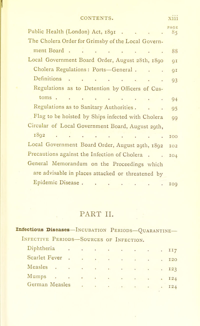 PAGE Public Health (London) Act, 1891 .... 85 The Cholera Order for Grimsby of the Local Govern- ment Board 88 Local Government Board Order, August 28th, i8go gi Cholera Regulations : Ports—General . . . gi Definitions ........ g3 Regulations as to Detention by Officers of Cus- toms . . . g4 Regulations as to Sanitary Authorities . . . g5 Flag to be hoisted by Ships infected with Cholera gg Circular of Local Government Board, August agth, iSg2 100 Local Government Board Order, August 29th, i8g2 102 Precautions against the Infection of Cholera . . 104 General Memorandum on the Proceedings which are advisable in places attacked or threatened by Epidemic Disease 109 PART II. Infectious Diseases—Incubation Periods—Quarantine— Infective Periods—Sources of Infection. Diphtheria Scarlet Fever . Measles Mumps German Measles 11/ 120 123 124 r2j.