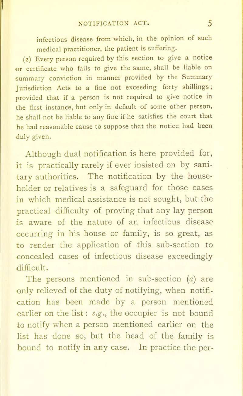 infectious disease from which, in the opinion of such medical practitioner, the patient is suffering. (2) Every person required by this section to give a notice or certificate who fails to give the same, shall be liable on summary conviction in manner provided by the Summary Jurisdiction Acts to a fine not exceeding forty shillings; provided that if a person is not required to give notice in the first instance, but only in default of some other person, he shall not be liable to any fine if he satisfies the court that he had reasonable cause to suppose that the notice had been duly given. Although dual notification is here provided for, it is practically rarely if ever insisted on by sani- tary authorities. The notification by the house- holder or relatives is a safeguard for those cases in which medical assistance is not sought, but the practical difficulty of proving that any lay person is aware of the nature of an infectious disease occurring in his house or family, is so great, as to render the application of this sub-section to concealed cases of infectious disease exceedingly difacult. The persons mentioned in sub-section (a) are only relieved of the duty of notifying, when notifi- cation has been made by a person mentioned earlier on the list: e.g., the occupier is not bound to notify when a person mentioned earlier on the list has done so, but the head of the family is bound to notify in any case. In practice the per-