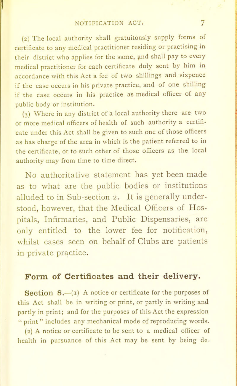 (2) The local authority shall gratuitously supply forms of certificate to any medical practitioner residing or practising in their district who applies for the same, and shall pay to every medical practitioner for each certificate duly sent by him in accordance with this Act a fee of two shillings and sixpence if the case occurs in his private practice, and of one shilling if the case occurs in his practice as medical officer of any public body or institution. (3) Where in any district of a local authority there are two or more medical officers of health of such authority a certifi- cate under this Act shall be given to such one of those officers as has charge of the area in which is the patient referred to in the certificate, or to such other of those officers as the local authority may from time to time direct. No authoritative statement has yet been made as to what are the pubHc bodies or institutions alluded to in Sub-section 2. It is generally under- stood, however, that the Medical Officers of Hos- pitals, Infirmaries, and Public Dispensaries, are only entitled to the lower fee for notification, whilst cases seen on behalf of Clubs are patients in private practice. Form of Certificates and their delivery. Section 8.—(i) A notice or certificate for the purposes of this Act shall be in writing or print, or partly in writing and partly in print; and for the purposes of this Act the expression  print includes any mechanical mode of reproducing words. (2) A notice or certificate to be sent to a medical officer of health in pursuance of this Act may be sent by being de-