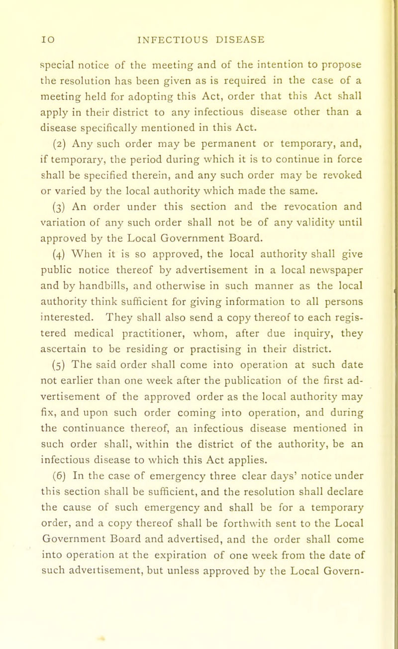 special notice of the meeting and of the intention to propose the resolution has been given as is required in the case of a meeting held for adopting this Act, order that this Act shall apply in their district to any infectious disease other than a disease specifically mentioned in this Act. (2) Any such order may be permanent or temporary, and, if temporary, the period during which it is to continue in force shall be specified therein, and any such order may be revoked or varied by the local authority which made the same. (3) An order under this section and the revocation and variation of any such order shall not be of any validity until approved by the Local Government Board. (4) When it is so approved, the local authority shall give public notice thereof by advertisement in a local newspaper and by handbills, and otherwise in such manner as the local authority think sufficient for giving information to all persons interested. They shall also send a copy thereof to each regis- tered medical practitioner, whom, after due inquiry, they ascertain to be residing or practising in their district. (5) The said order shall come into operation at such date not earlier than one week after the publication of the first ad- vertisement of the approved order as the local authority may fix, and upon such order coming into operation, and during the continuance thereof, an infectious disease mentioned in such order shall, within the district of the authoritj', be an infectious disease to which this Act applies. (6) In the case of emergency three clear days' notice under this section shall be sufficient, and the resolution shall declare the cause of such emergency and shall be for a temporary order, and a copy thereof shall be forthwith sent to the Local Government Board and advertised, and the order shall come into operation at the expiration of one week from the date of such adveitisement, but unless approved by the Local Govern-