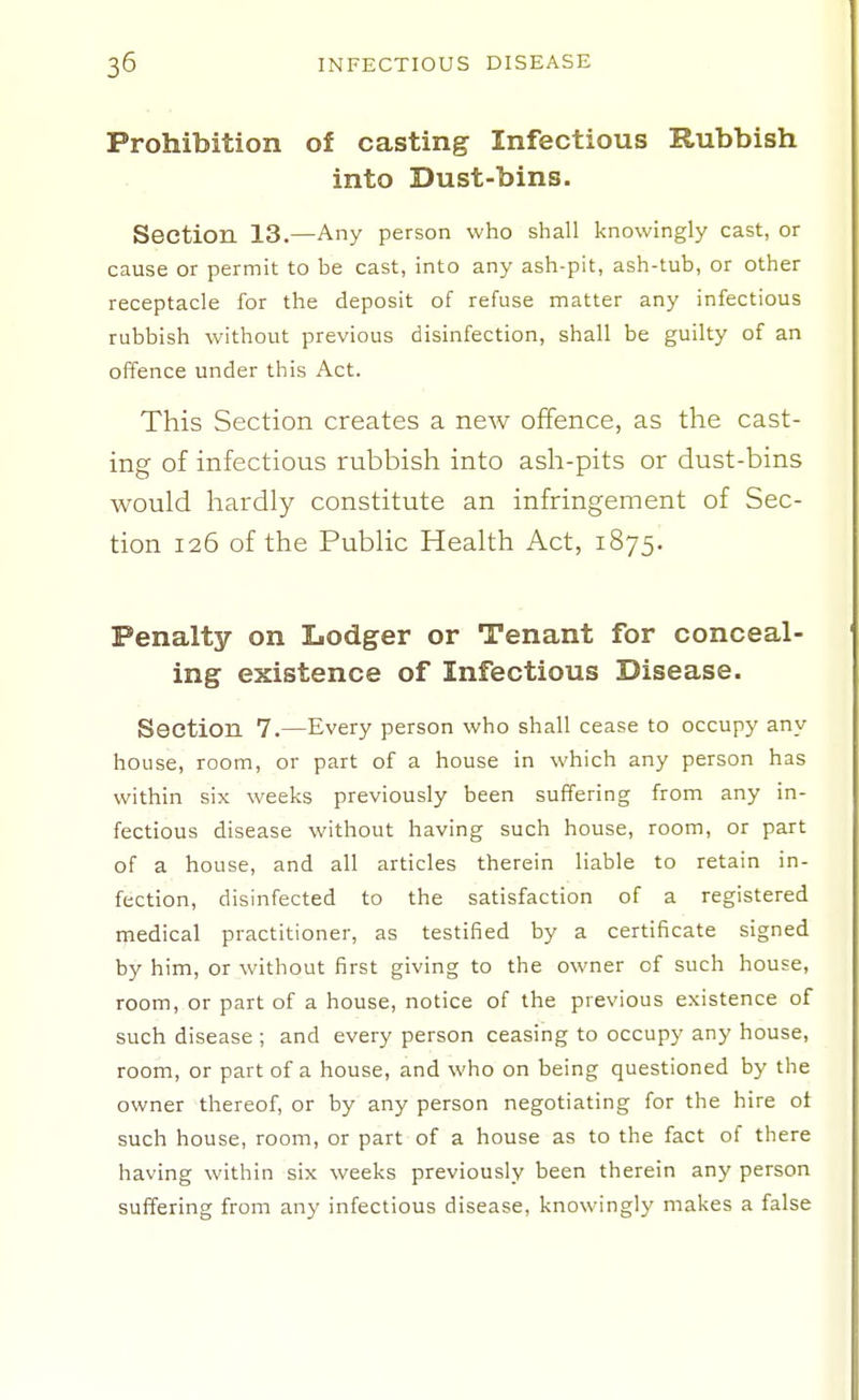 Prohibition of casting Infectious Rubbish into Dust-bins. Seetion. 13.—Any person who shall knowingly cast, or cause or permit to be cast, into any ash-pit, ash-tub, or other receptacle for the deposit of refuse matter any infectious rubbish without previous disinfection, shall be guilty of an offence under this Act. This Section creates a new offence, as the cast- ing of infectious rubbish into ash-pits or dust-bins would hardly constitute an infringement of Sec- tion 126 of the Public Health Act, 1875. Penalty on Lodger or Tenant for conceal- ing existence of Infectious Disease. Section 7.—Every person who shall cease to occupy any house, room, or part of a house in which any person has within six weeks previously been suffering from any in- fectious disease without having such house, room, or part of a house, and all articles therein liable to retain in- fection, disinfected to the satisfaction of a registered medical practitioner, as testified by a certificate signed by him, or without first giving to the owner of such house, room, or part of a house, notice of the previous existence of such disease ; and every person ceasing to occupy any house, room, or part of a house, and who on being questioned by the owner thereof, or by any person negotiating for the hire ot such house, room, or part of a house as to the fact of there having within six weeks previously been therein any person suffering from any infectious disease, knowingly makes a false