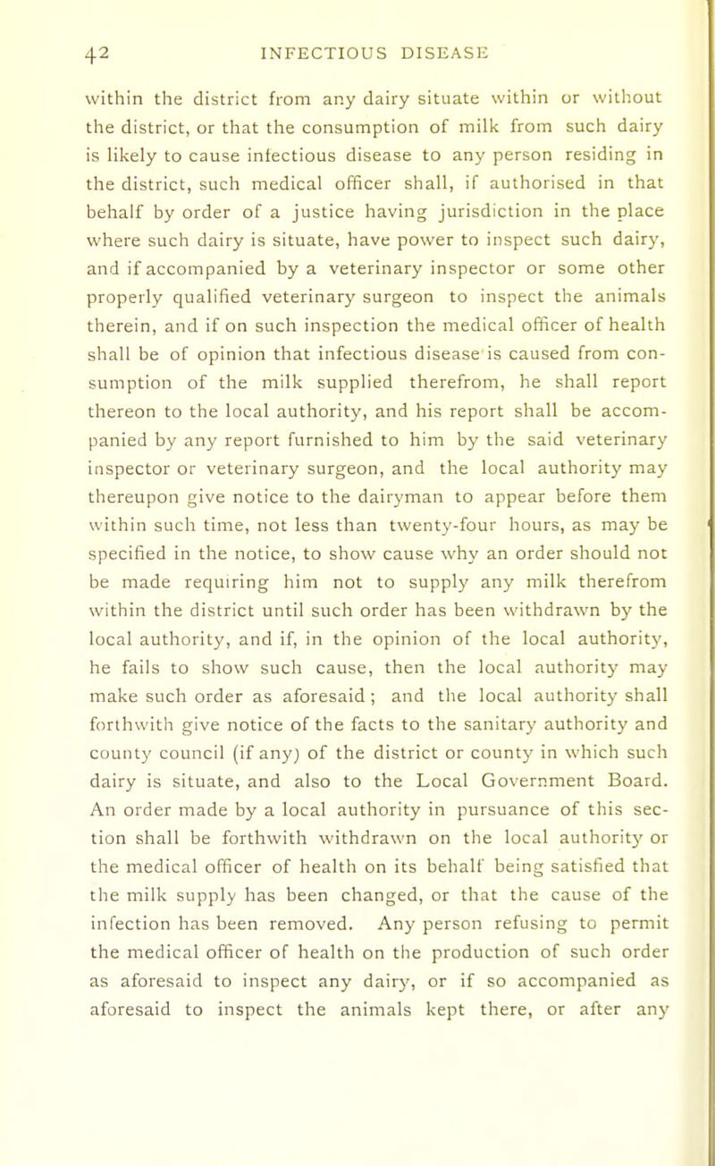 within the district from any dairy situate within or without the district, or that the consumption of milk from such dairy is likely to cause infectious disease to any person residing in the district, such medical officer shall, if authorised in that behalf by order of a justice having jurisdiction in the place where such dairy is situate, have power to inspect such dairy, and if accompanied by a veterinary inspector or some other properly qualified veterinary surgeon to inspect the animals therein, and if on such inspection the medical officer of health shall be of opinion that infectious disease is caused from con- sumption of the milk supplied therefrom, he shall report thereon to the local authority, and his report shall be accom- panied by any report furnished to him by the said veterinary inspector or veterinary surgeon, and the local authority may tliereupon give notice to the dairyman to appear before them within such time, not less than twenty-four hours, as may be specified in the notice, to show cause why an order should not be made requiring him not to supply any milk therefrom within the district until such order has been withdrawn by the local authority, and if, in the opinion of the local authority, he fails to show such cause, then the local authority may make such order as aforesaid ; and the local authority shall forthwith give notice of the facts to the sanitary authority and count}' council (if any) of the district or county in which such dairy is situate, and also to the Local Government Board. An order made by a local authority in pursuance of this sec- tion shall be forthwith withdrawn on the local authority or the medical officer of health on its behalf being satisfied that the milk supply has been changed, or that the cause of the infection has been removed. Any person refusing to permit the medical officer of health on the production of such order as aforesaid to inspect any dairy, or if so accompanied as aforesaid to inspect the animals kept there, or after any