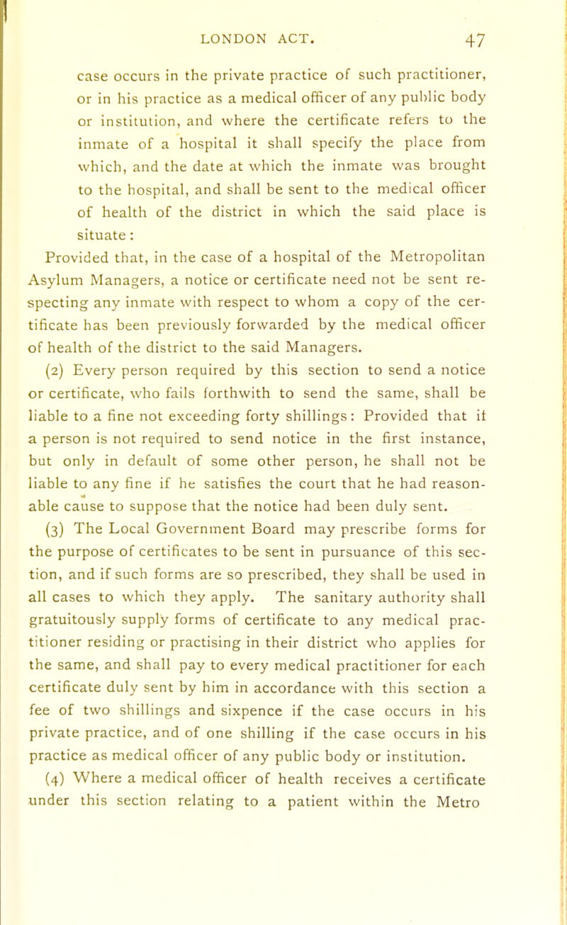 case occurs in the private practice of such practitioner, or in his practice as a medical officer of any public body or institution, and where the certificate refers to the inmate of a hospital it shall specify the place from which, and the date at which the inmate was brought to the hospital, and shall be sent to the medical officer of health of the district in which the said place is situate: Provided that, in the case of a hospital of the Metropolitan Asylum Managers, a notice or certificate need not be sent re- specting any inmate with respect to whom a copy of the cer- tificate has been previously forwarded by the medical officer of health of the district to the said Managers. (2) Every person required by this section to send a notice or certificate, who fails forthwith to send the same, shall be liable to a fine not exceeding forty shillings: Provided that it a person is not required to send notice in the first instance, but only in default of some other person, he shall not be liable to any fine if he satisfies the court that he had reason- able cause to suppose that the notice had been duly sent. (3) The Local Government Board may prescribe forms for the purpose of certificates to be sent in pursuance of this sec- tion, and if such forms are so prescribed, they shall be used in all cases to which they apply. The sanitary authority shall gratuitously supply forms of certificate to any medical prac- titioner residing or practising in their district who applies for the same, and shall pay to every medical practitioner for each certificate duly sent by him in accordance with this section a fee of two shillings and sixpence if the case occurs in his private practice, and of one shilling if the case occurs in his practice as medical officer of any public body or institution. (4) Where a medical officer of health receives a certificate under this section relating to a patient within the Metro