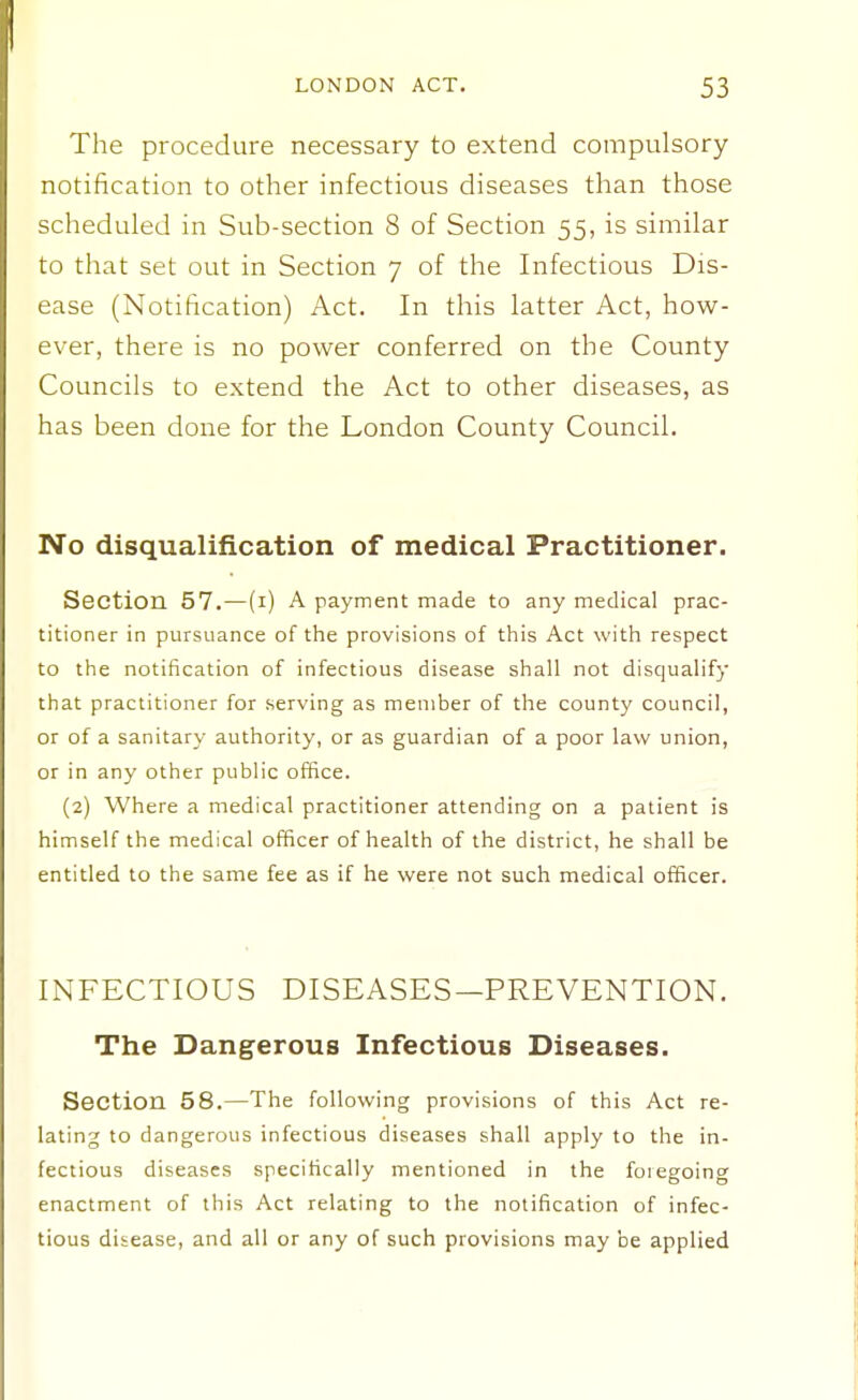 The procedure necessary to extend compulsory notification to other infectious diseases than those scheduled in Sub-section 8 of Section 55, is similar to that set out in Section 7 of the Infectious Dis- ease (Notification) Act. In this latter Act, how- ever, there is no power conferred on the County Councils to extend the Act to other diseases, as has been done for the London County Council. No disqualification of medical Practitioner. Ssetion 57.—(i) A payment made to any medical prac- titioner in pursuance of the provisions of this Act with respect to the notification of infectious disease shall not disqualify that practitioner for serving as member of the county council, or of a sanitary authority, or as guardian of a poor law union, or in any other public office. (2) Where a medical practitioner attending on a patient is himself the medical officer of health of the district, he shall be entitled to the same fee as if he were not such medical officer. INFECTIOUS DISEASES—PREVENTION. The Dangerous Infectious Diseases. Section 58.—The follow! ng provisions of this Act re- lating to dangerous infectious diseases shall apply to the in- fectious diseases specifically mentioned in the foregoing enactment of this Act relating to the notification of infec- tious disease, and all or any of such provisions may be applied