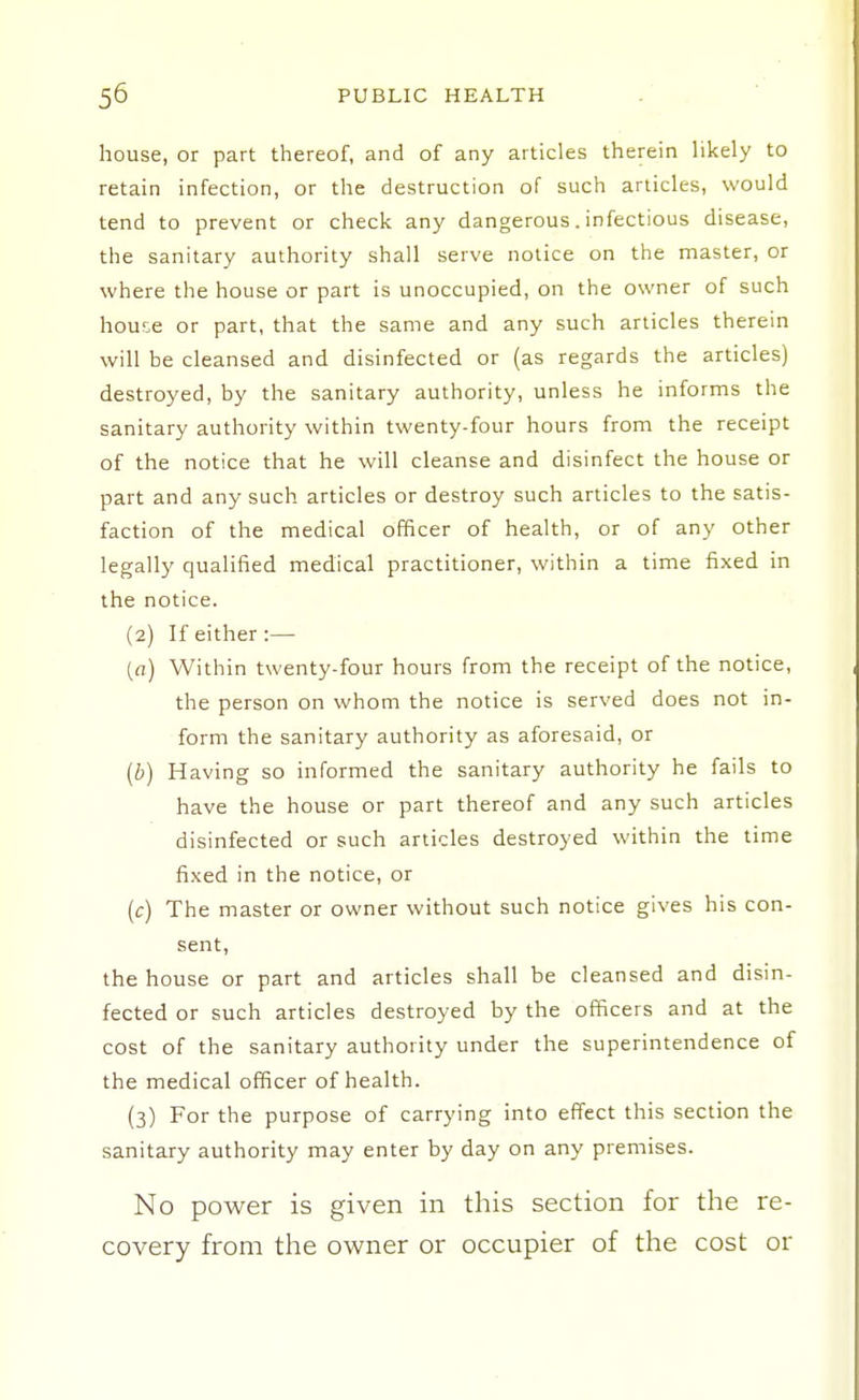 house, or part thereof, and of any articles therein likely to retain infection, or the destruction of such articles, would tend to prevent or check any dangerous. infectious disease, the sanitary authority shall serve notice on the master, or where the house or part is unoccupied, on the owner of such house or part, that the same and any such articles therein will be cleansed and disinfected or (as regards the articles) destroyed, by the sanitary authority, unless he informs the sanitary authority within twenty-four hours from the receipt of the notice that he will cleanse and disinfect the house or part and any such articles or destroy such articles to the satis- faction of the medical officer of health, or of any other legally qualified medical practitioner, within a time fixed in the notice. {2) If either:— {a) Within twenty-four hours from the receipt of the notice, the person on whom the notice is served does not in- form the sanitary authority as aforesaid, or (b) Having so informed the sanitary authority he fails to have the house or part thereof and any such articles disinfected or such articles destroyed within the time fixed in the notice, or (c) The master or owner without such notice gives his con- sent, the house or part and articles shall be cleansed and disin- fected or such articles destroyed by the officers and at the cost of the sanitary authority under the superintendence of the medical officer of health. (3) For the purpose of carrying into effect this section the sanitary authority may enter by day on any premises. No power is given in this section for the re- covery from the owner or occupier of the cost or