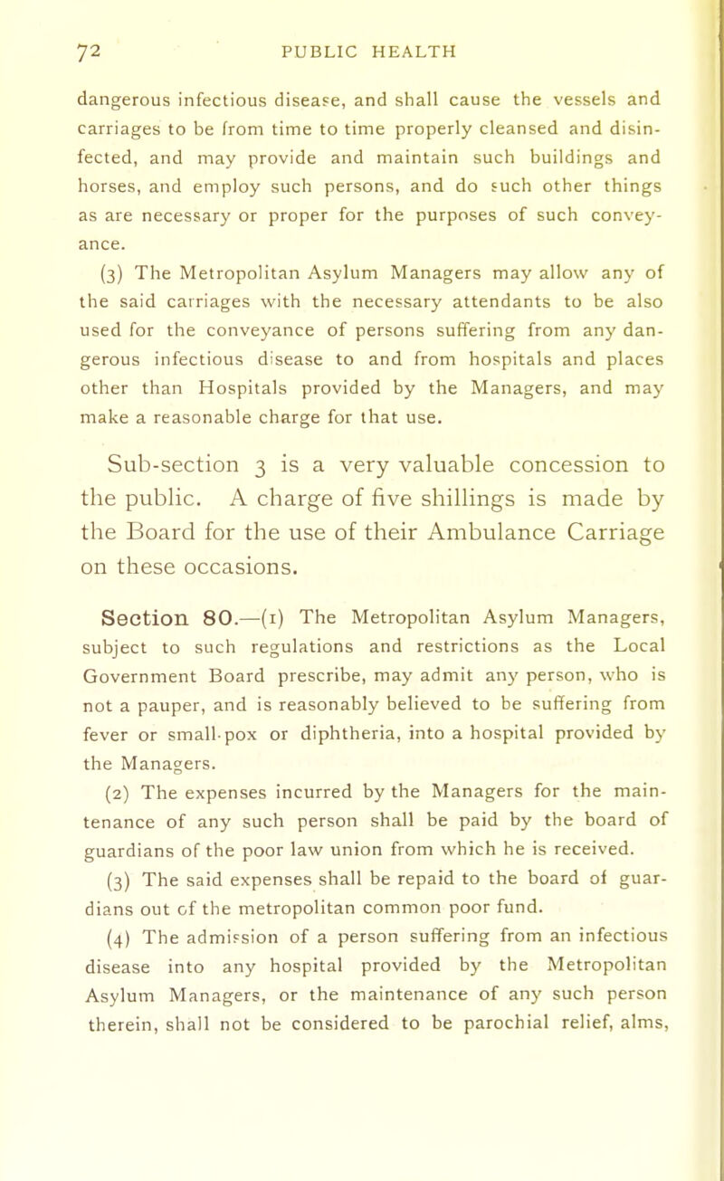 dangerous infectious diseafe, and shall cause the vessels and carriages to be from time to time properly cleansed and disin- fected, and may provide and maintain such buildings and horses, and employ such persons, and do such other things as are necessary or proper for the purposes of such convey- ance. (3) The IVIetropolitan Asylum Managers may allow any of the said carriages with the necessary attendants to be also used for the conveyance of persons suffering from any dan- gerous infectious disease to and from hospitals and places other than Hospitals provided by the Managers, and may make a reasonable charge for that use. Sub-section 3 is a very valuable concession to the public. A charge of five shillings is made by the Board for the use of their Ambulance Carriage on these occasions. Section 80.—(i) The Metropolitan Asylum Managers, subject to such regulations and restrictions as the Local Government Board prescribe, may admit a.ny person, who is not a pauper, and is reasonably believed to be suffering from fever or small-pox or diphtheria, into a hospital provided by the Managers. (2) The expenses incurred by the Managers for the main- tenance of any such person shall be paid by the board of guardians of the poor law union from which he is received. (3) The said expenses shall be repaid to the board of guar- dians out of the metropolitan common poor fund. (4) The admission of a person suffering from an infectious disease into any hospital provided by the Metropolitan Asylum Managers, or the maintenance of any such person therein, shall not be considered to be parochial relief, alms,