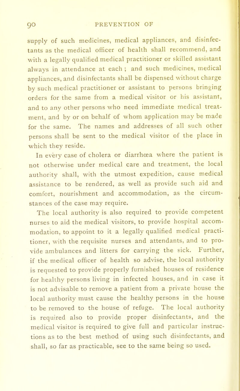 go supply of such medicines, medical appliances, and disinfec- tants as the medical officer of health shall recommend, and with a legally qualified medical practitioner or skilled assistant always in attendance at each ; and such medicines, medical appliances, and disinfectants shall be dispensed without charge by such medical practitioner or assistant to persons bringing orders for the same from a medical visitor or his assistant, and to any other persons who need immediate medical treat- ment, and by or on behalf of whom application may be made for the same. The names and addresses of all such other persons shall be sent to the medical visitor of the place in which they reside. In every case of cholera or diarrhoea where the patient is not otherwise under medical care and treatment, the local authority shall, with the utmost expedition, cause medical assistance to be rendered, as well as provide such aid and comfort, nourishment and accommodation, as the circum- stances of the case may require. The local authority is also required to provide competent nurses to aid the medical visitors, to provide hospital accom- modation, to appoint to it a legally qualified medical practi- tioner, with the requisite nurses and attendants, and to pro- vide ambulances and litters for carrying the sick. Further, if the medical officer of health so advise, the local authority is requested to provide properly furnished houses of residence for healthy persons living in infected houses, and in case it is not advisable to remove a patient from a private house the local authority must cause the healthy persons in the house to be removed to the house of refuge. The local authority is required also to provide proper disinfectants, and the medical visitor is required to give full and particular instruc- tions as to the best method of using such disinfectants, and shall, so far as practicable, see to the same being so used.