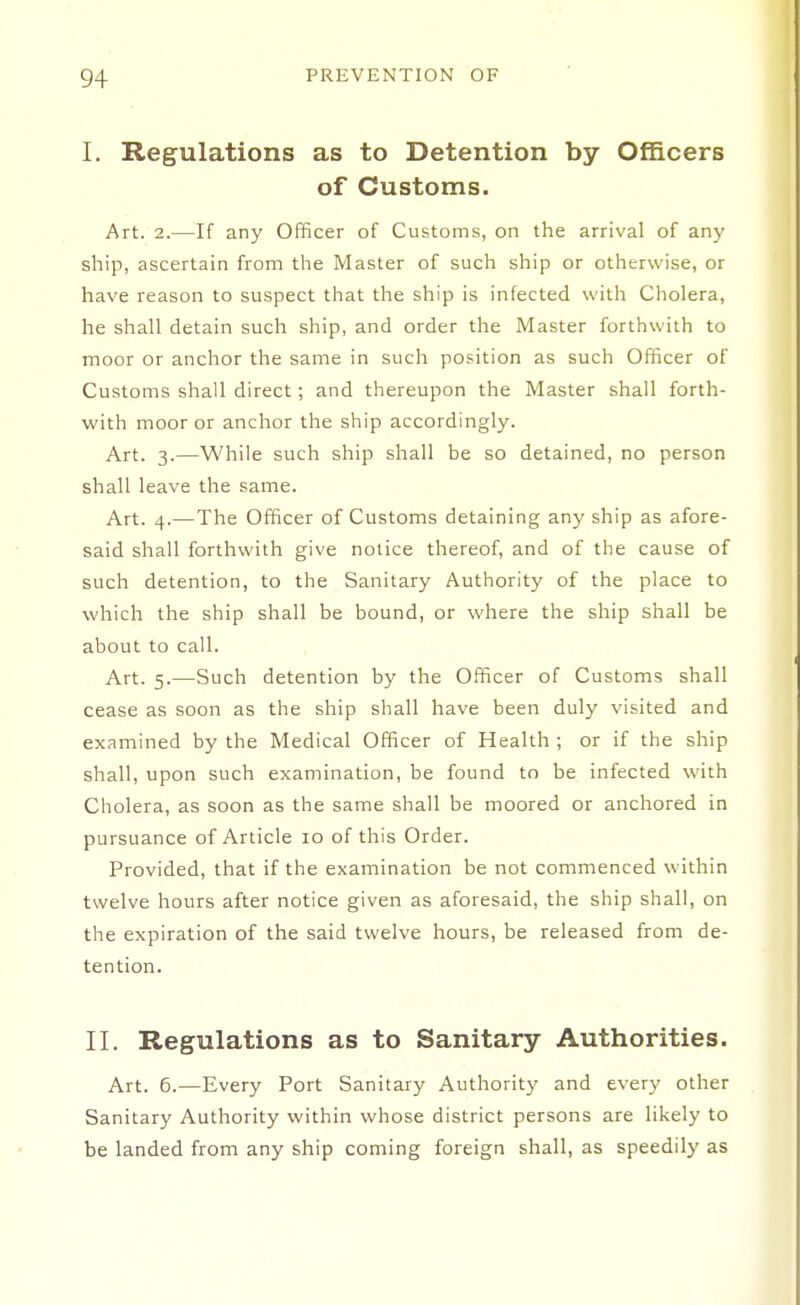 I. Regulations as to Detention by OfBcers of Customs. Art. 2.—If any Officer of Customs, on the arrival of any ship, ascertain from the Master of such ship or otherwise, or have reason to suspect that the ship is infected with Cholera, he shall detain such ship, and order the Master forthwith to moor or anchor the same in such position as such Oflicer of Customs shall direct; and thereupon the Master shall forth- with moor or anchor the ship accordingly. Art. 3.—While such ship shall be so detained, no person shall leave the same. Art. 4.—The Officer of Customs detaining any ship as afore- said shall forthwith give notice thereof, and of the cause of such detention, to the Sanitary Authority of the place to which the ship shall be bound, or where the ship shall be about to call. Art. 5.—Such detention by the Officer of Customs shall cease as soon as the ship shall have been duly visited and examined by the Medical Officer of Health ; or if the ship shall, upon such examination, be found to be infected with Cholera, as soon as the same shall be moored or anchored in pursuance of Article 10 of this Order. Provided, that if the examination be not commenced within twelve hours after notice given as aforesaid, the ship shall, on the expiration of the said twelve hours, be released from de- tention. II. Regulations as to Sanitary Authorities. Art. 6.—Every Port Sanitary Authority and every other Sanitary Authority within whose district persons are likely to be landed from any ship coming foreign shall, as speedily as