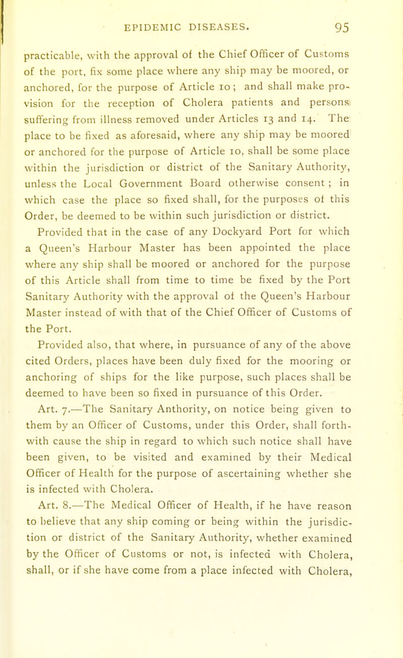 practicable, with the approval of the Chief Officer of Customs of the port, fix some place where any ship may be moored, or anchored, for the purpose of Article lo ; and shall make pro- vision for the reception of Cholera patients and personsi suffering from illness removed under Articles 13 and 14. The: place to be fixed as aforesaid, where any ship may be moored or anchored for the purpose of Article 10, shall be some place within the jurisdiction or district of the Sanitary Authority, unless the Local Government Board otherwise consent ; in which case the place so fixed shall, for the purposes ot this Order, be deemed to be within such jurisdiction or district. Provided that in the case of any Dockyard Port for which a Queen's Harbour Master has been appointed the place where any ship shall be moored or anchored for the purpose of this Article shall from time to time be fixed by the Port Sanitary Authority with the approval of the Queen's Harbour Master instead of with that of the Chief Officer of Customs of the Port. Provided also, that where, in pursuance of any of the above cited Orders, places have been duly fixed for the mooring or anchoring of ships for the like purpose, such places shall be deemed to have been so fixed in pursuance of this Order. Art. 7.—The Sanitary Anthority, on notice being given to them by an Officer of Customs, under this Order, shall forth- with cause the ship in regard to which such notice shall have been given, to be visited and examined by their Medical Officer of Health for the purpose of ascertaining whether she is infected with Cholera. Art. 8.—The Medical Officer of Health, if he have reason to believe that any ship coming or being within the jurisdic- tion or district of the Sanitary Authority, whether examined by the Officer of Customs or not, is infected with Cholera, shall, or if she have come from a place infected with Cholera,