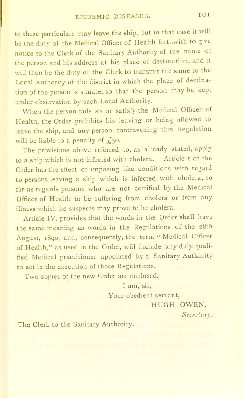 lOI to these particulars may leave the ship, but in that case it will be the duty of the Medical Officer of Health forthwith to give notice to the Clerk of the Sanitary Authority of the name of the person and his address at his place of destination, and it will then be the duty of the Clerk to transn>it the same to the Local Authority of the district in which the place of destina- tion of the person is situate, so that the person may be kept under observation by such Local Authority. When the person fails so to satisfy the Medical Officer of Health, the Order prohibits his leaving or being allowed to leave the ship, and any person contravening this Regulation will be liable to a penalty of £50. The provisions above referred to, as already stated, apply to a ship which is not infected with cholera. Article i of the Order has the effect of imposing like conditions with regard to persons leaving a ship which is infected with cholera, so far as regards persons who are not certified by the Medical Officer of Health to be suffering from cholera or from any illness which he suspects may prove to be cholera. Article IV. provides that the words in the Order shall have the same meaning as words in the Regulations of the ^Sth August, 1890, and, consequently, the term  Medical Officer of Health, as used in the Order, will include any duly quali- fied Medical practitioner appointed by a Sanitary Authority to act in the execution of those Regulations. Two copies of the new Order are enclosed. I am, sir, Your obedient servant, HUGH OWEN. Secretary.