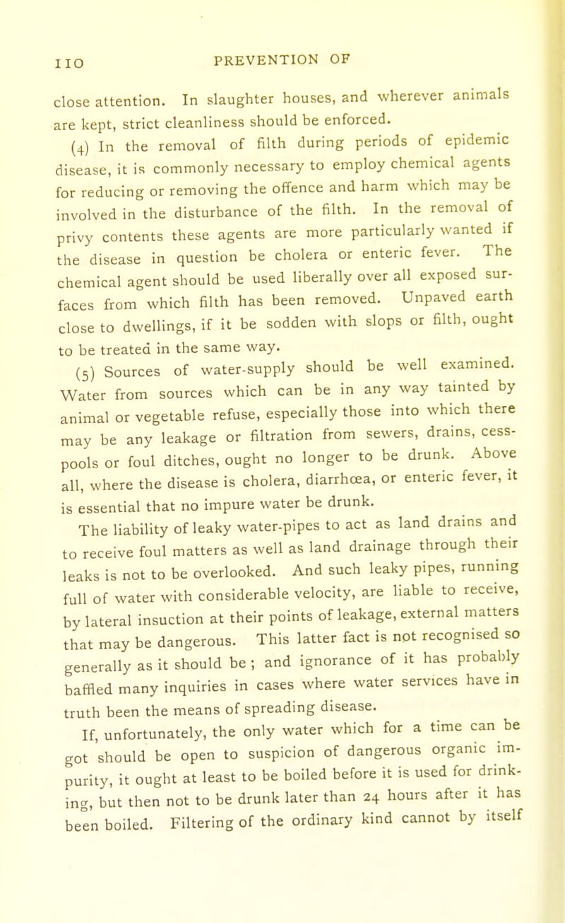close attention. In slaughter houses, and wherever animals are kept, strict cleanliness should be enforced. (4) In the removal of filth during periods of epidemic disease, it is commonly necessary to employ chemical agents for reducing or removing the offence and harm which may be involved in the disturbance of the filth. In the removal of privy contents these agents are more particularly wanted if the disease in question be cholera or enteric fever. The chemical agent should be used liberally over all exposed sur- faces from which filth has been removed. Unpaved earth close to dwellings, if it be sodden with slops or filth, ought to be treated in the same way. (5) Sources of water-supply should be well examined. Water from sources which can be in any way tainted by animal or vegetable refuse, especially those into which there may be any leakage or filtration from sewers, drains, cess- pools or foul ditches, ought no longer to be drunk. Above all, where the disease is cholera, diarrhoea, or enteric fever, it is essential that no impure water be drunk. The liability of leaky water-pipes to act as land drains and to receive foul matters as well as land drainage through their leaks is not to be overlooked. And such leaky pipes, running full of water with considerable velocity, are liable to receive, by lateral insuction at their points of leakage, external matters that may be dangerous. This latter fact is not recognised so generally as it should be ; and ignorance of it has probably baffled many inquiries in cases where water services have in truth been the means of spreading disease. If, unfortunately, the only water which for a time can be got 'should be open to suspicion of dangerous organic im- purity, it ought at least to be boiled before it is used for drink- ing, but then not to be drunk later than 24 hours after it has beln boiled. Filtering of the ordinary kind cannot by itself