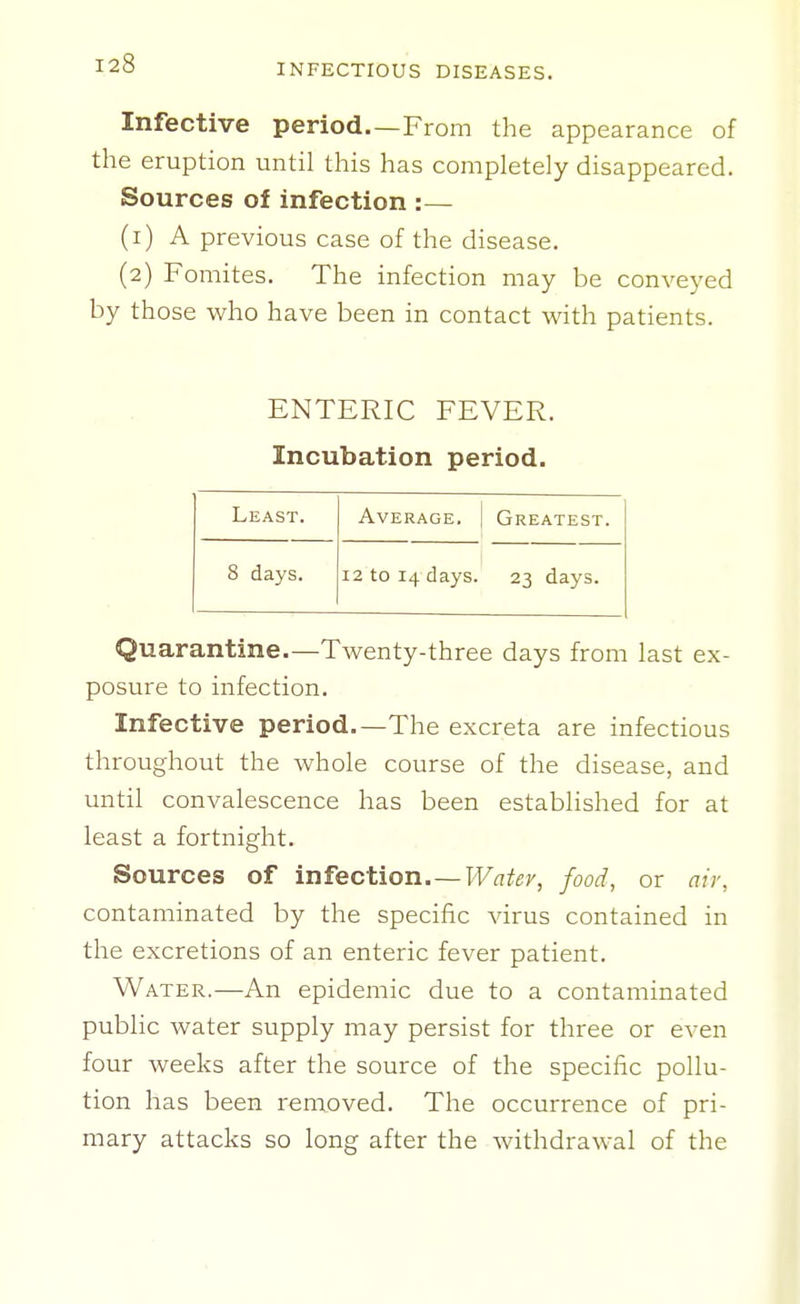 Infective period—From the appearance of the eruption until this has completely disappeared. Sources of infection :— (1) A previous case of the disease. (2) Fomites. The infection may be conveyed by those who have been in contact with patients. ENTERIC FEVER. Incubation period. Least. Average. Greatest. 8 days. 12 to 14 days. 23 days. Quarantine.—Twenty-three days from last ex- posure to infection. Infective period.—The excreta are infectious throughout the whole course of the disease, and until convalescence has been established for at least a fortnight. Sources of infection.—Ft^a^e;', food, or air, contaminated by the specific virus contained in the excretions of an enteric fever patient. Water.—An epidemic due to a contaminated public water supply may persist for three or even four weeks after the source of the specific pollu- tion has been removed. The occurrence of pri- mary attacks so long after the withdrawal of the