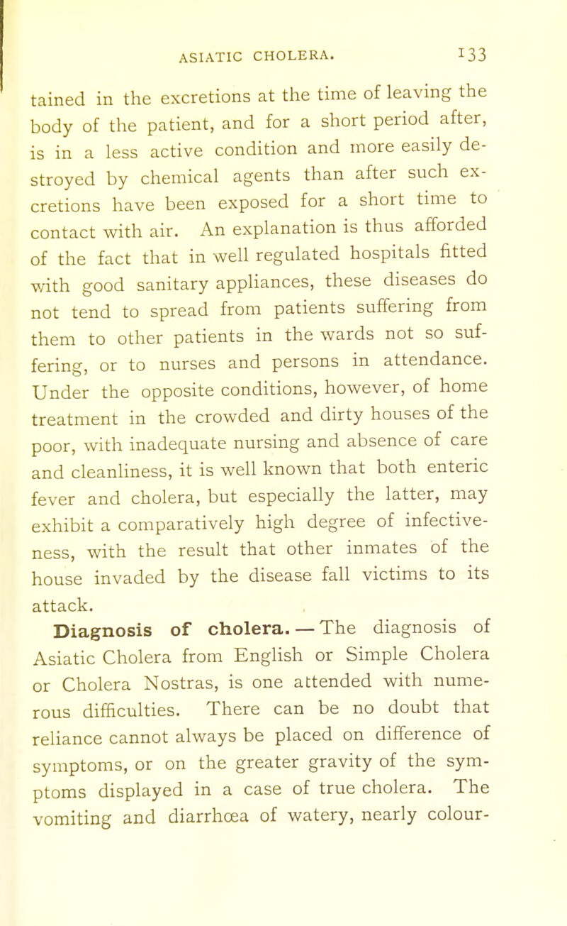 tained in the excretions at the time of leaving the body of the patient, and for a short period after, is in a less active condition and more easily de- stroyed by chemical agents than after such ex- cretions have been exposed for a short time to contact with air. An explanation is thus afforded of the fact that in well regulated hospitals fitted v/ith good sanitary appHances, these diseases do not tend to spread from patients suffering from them to other patients in the wards not so siif- fering, or to nurses and persons in attendance. Under the opposite conditions, however, of home treatment in the crowded and dirty houses of the poor, with inadequate nursing and absence of care and cleanliness, it is well known that both enteric fever and cholera, but especially the latter, may exhibit a comparatively high degree of infective- ness, with the result that other inmates of the house invaded by the disease fall victims to its attack. Diagnosis of cholera.— The diagnosis of Asiatic Cholera from English or Simple Cholera or Cholera Nostras, is one attended with nume- rous difficulties. There can be no doubt that reliance cannot always be placed on difference of symptoms, or on the greater gravity of the sym- ptoms displayed in a case of true cholera. The vomiting and diarrhoea of watery, nearly colour-