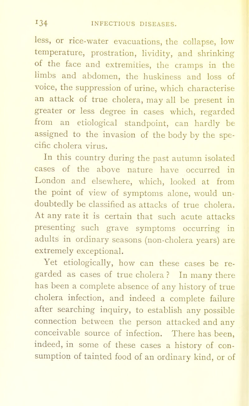 less, or rice-water evacuations, the collapse, low temperature, prostration, lividity, and shrinking of the face and extremities, the cramps in the limbs and abdomen, the huskiness and loss of voice, the suppression of urine, which characterise an attack of true cholera, may all be present in greater or less degree in cases which, regarded from an etiological standpoint, can hardly be assigned to the invasion of the body by the spe- cific cholera virus. In this country during the past autumn isolated cases of the above nature have occurred in London and elsewhere, which, looked at from the point of view of symptoms alone, would un- doubtedly be classified as attacks of true cholera. At any rate it is certain that such acute attacks presenting such gi'ave symptoms occurring in adults in ordinary seasons (non-cholera years) are extremely exceptional. Yet etiologically, how can these cases be re- garded as cases of true cholera ? In many there has been a complete absence of any history of true cholera infection, and indeed a complete failure after searching inquiry, to establish any possible connection between the person attacked and any conceivable source of infection. There has been, indeed, in some of these cases a history of con- sumption of tainted food of an ordinary kind, or of