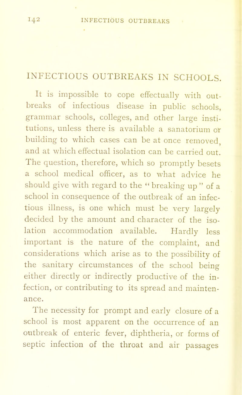 INFECTIOUS OUTBREAKS IN SCHOOLS. It is impossible to cope effectually -with out- breaks of infectious disease in public schools, grammar schools, colleges, and other large insti- tutions, unless there is available a sanatorium or building to which cases can be at once removed, and at which effectual isolation can be carried out. The question, therefore, which so promptly besets a school medical officer, as to what advice he should give with regard to the  breaking up  of a school in consequence of the outbreak of an infec- tious illness, is one which must be very largely decided by the amount and character of the iso- lation accommodation available. Hardly less important is the nature of the complaint, and considerations which arise as to the possibility of the sanitary circumstances of the school being either directly or indirectly productive of the in- fection, or contributing to its spread and mainten- ance. The necessity for prompt and early closure of a school is most apparent on the occurrence of an outbreak of enteric fever, diphtheria, or forms of septic infection of the throat and air passages