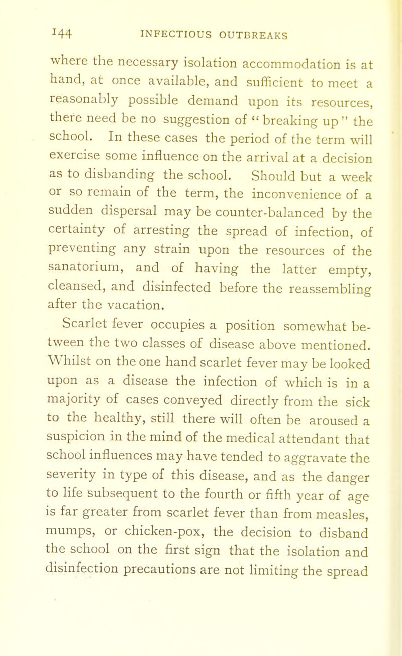 where the necessary isolation accommodation is at hand, at once available, and sufficient to meet a reasonably possible demand upon its resources, there need be no suggestion of  breaking up  the school. In these cases the period of the term will exercise some influence on the arrival at a decision as to disbanding the school. Should but a week or so remain of the term, the inconvenience of a sudden dispersal may be counter-balanced by the certainty of arresting the spread of infection, of preventing any strain upon the resources of the sanatorium, and of having the latter empty, cleansed, and disinfected before the reassembling after the vacation. Scarlet fever occupies a position somewhat be- tween the two classes of disease above mentioned. Whilst on the one hand scarlet fever may be looked upon as a disease the infection of which is in a majority of cases conveyed directly from the sick to the healthy, still there will often be aroused a suspicion in the mind of the medical attendant that school influences may have tended to aggravate the severity in type of this disease, and as the danger to life subsequent to the fourth or fifth year of age is far greater from scarlet fever than from measles, mumps, or chicken-pox, the decision to disband the school on the first sign that the isolation and disinfection precautions are not limiting the spread