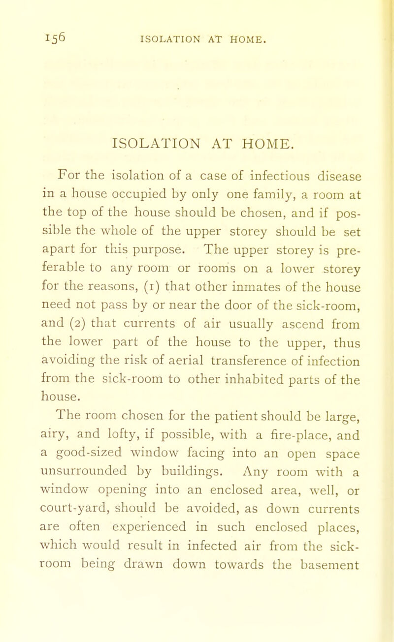 ISOLATION AT HOME. For the isolation of a case of infectious disease in a house occupied by only one family, a room at the top of the house should be chosen, and if pos- sible the whole of the upper storey should be set apart for this purpose. The upper storey is pre- ferable to any room or rooms on a lower storey for the reasons, (i) that other inmates of the house need not pass by or near the door of the sick-room, and (2) that currents of air usually ascend from the lower part of the house to the upper, thus avoiding the risk of aerial transference of infection from the sick-room to other inhabited parts of the house. The room chosen for the patient should be large, airy, and lofty, if possible, with a fire-place, and a good-sized window facing into an open space unsurrounded by buildings. Any room with a window opening into an enclosed area, well, or court-yard, should be avoided, as down currents are often experienced in such enclosed places, which would result in infected air from the sick- room being drawn down towards the basement