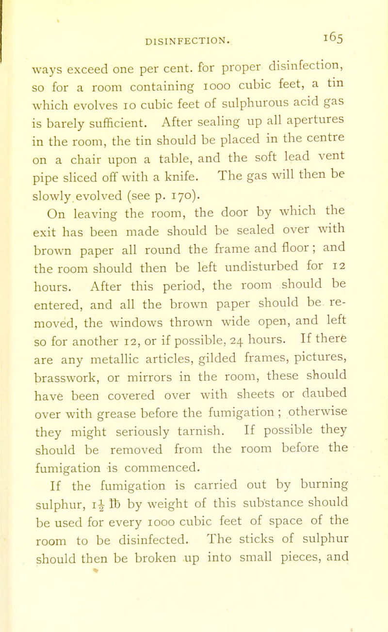 ways exceed one per cent, for proper disinfection, so for a room containing 1000 cubic feet, a tm which evolves 10 cubic feet of sulphurous acid gas is barely sufficient. After sealing up all apertures in the room, the tin should be placed in the centre on a chair upon a table, and the soft lead vent pipe sliced off with a knife. The gas will then be slowly evolved (see p. 170). On leaving the room, the door by which the exit has been made should be sealed over with brown paper all round the frame and floor; and the room should then be left undisturbed for 12 hours. After this period, the room should be entered, and all the brown paper should be re- moved, the windows thrown wide open, and left so for another 12, or if possible, 24 hours. If there are any metallic articles, gilded frames, pictures, brasswork, or mirrors in the room, these should have been covered over with sheets or daubed over with grease before the fumigation ; otherwise they might seriously tarnish. If possible they should be removed from the room before the fumigation is commenced. If the fumigation is carried out by burning sulphur, IJ lb by weight of this substance should be used for every 1000 cubic feet of space of the room to be disinfected. The sticks of sulphur should then be broken up into small pieces, and