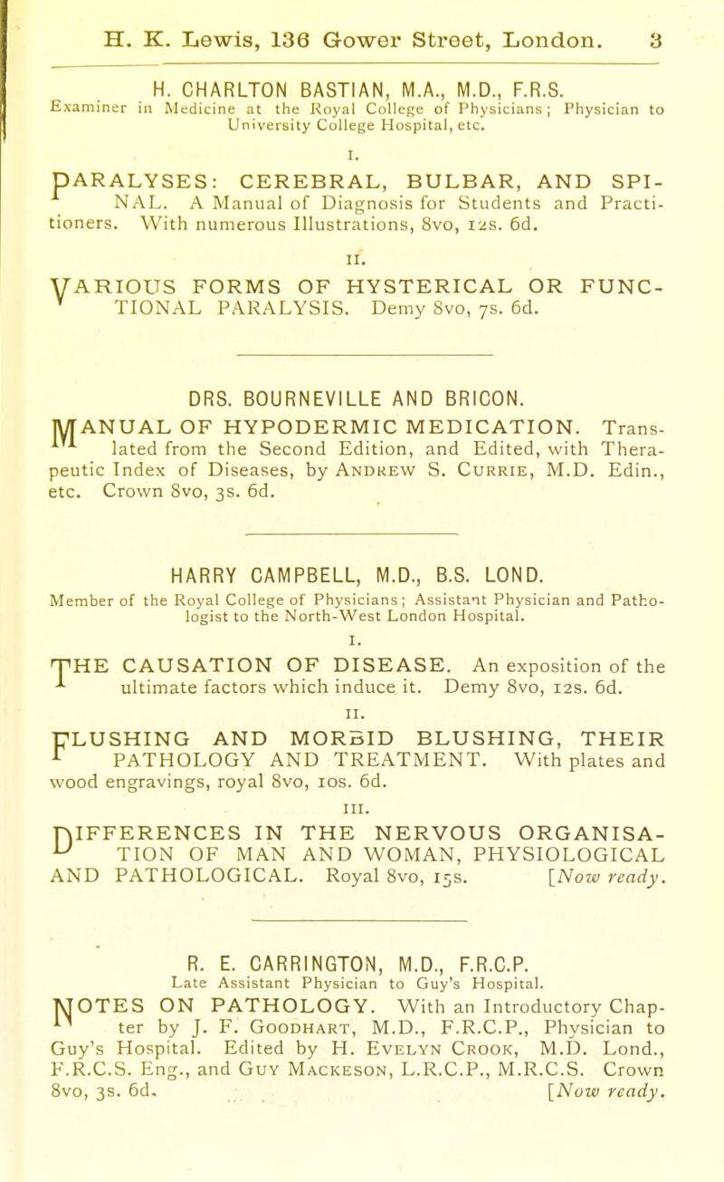 H. CHARLTON BASTIAN, M.A., M.D., F.R.S. Examiner in Medicine at the Royal College of Physicians; Physician to University College Hospital, etc. I. PARALYSES: CEREBRAL, BULBAR, AND SPL NAL. A Manual of Diagnosis for Students and Practi tioners. With numerous Illustrations, 8vo, 12s. 6d. II. VARIOUS FORMS OF HYSTERICAL OR FUNC- ' TIONAL PARALYSIS. Demy 8vo, 7s. 6d. DRS. BOURNEVILLE AND BRICON. MANUAL OF HYPODERMIC MEDICATION. Trans- lated from the Second Edition, and Edited, with Thera- peutic Index of Diseases, by Andrew S. Currie, M.D. Edin., etc. Crown 8vo, 3s. 6d. HARRY CAMPBELL, M.D., B.S. LOND. Member of the Royal College of Physicians; Assistant Physician and Patho- logist to the North-West London Hospital. I. 'VHK CAUSATION OF DISEASE. An exposition of the ultimate factors which induce it. Demy Svo, 12s. 6d. II. T7LUSHING AND MORBID BLUSHING, THEIR ^ PATHOLOGY AND TREATMENT. With plates and wood engravings, royal Svo, los. 6d. III. niFFERENCES IN THE NERVOUS ORGANISA- ^ TION OF MAN AND WOMAN, PHYSIOLOGICAL AND PATHOLOGICAL. Royal Svo, 15s. [Now ready. R. E. CARRINGTON, M.D., F.R.C.P. Late Assistant Physician to Guy's Hospital. pJOTES ON PATHOLOGY. With an Introductory Chap- ter by J. F. Goodhart, M.D., F.R.C.P., Physician to Guy's Hospital. Edited by H. Evelyn Crook, M.D. Lond., F.R.C.S. Eng., and Guy Mackeson, L.R.C.P., M.R.C.S. Crown Svo, 3s. 6d. \_Now ready.