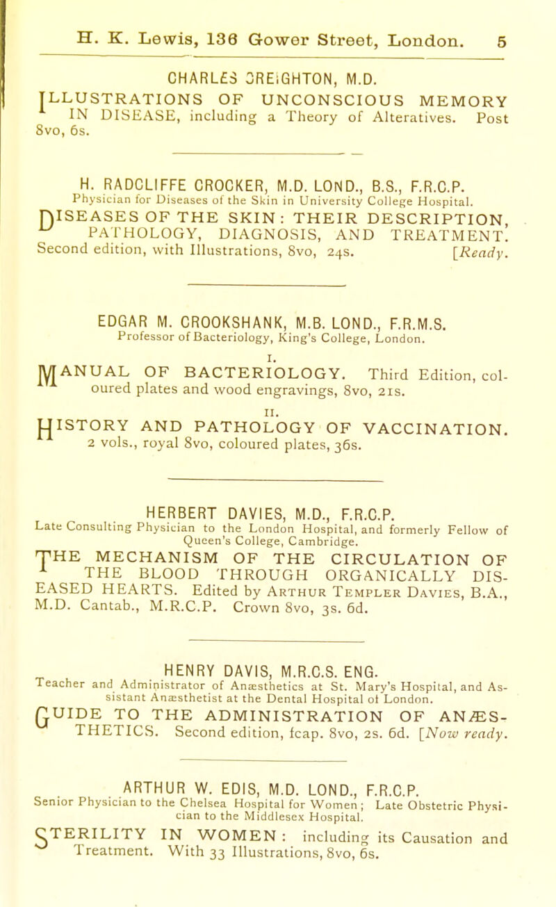 CHARL£3 3RE1GHT0N, M.D. ILLUSTRATIONS OF UNCONSCIOUS MEMORY IN DISEASE, including a Theory of Alteratives. Post 8vo, 6s. H. RADCLIFFE CROCKER, M.D. LOND., B.S., F.R.C.P. Physician lor Diseases ol the Sl<in in University College Hospital. niSEASES OF THE SKIN: THEIR DESCRIPTION, ^ PATHOLOGY, DIAGNOSIS, AND TREATMENT. Second edition, with Illustrations, 8vo, 24s. [Ready. EDGAR M. CROOKSHANK, M.B. LOND., F.R.M.S. Professor of Bacteriology, King's College, London. I. MANUAL OF BACTERIOLOGY. Third Edition, col- oured plates and wood engravings, 8vo, 21s. II. ^ISTORY AND PATHOLOGY OF VACCINATION. 2 vols., royal 8vo, coloured plates, 36s. HERBERT DAVIES, M.D., F.R.C.P. Late Consulting Physician to the London Hospital, and formerly Fellow of Queen's College, Cambridge. THE MECHANISM OF THE CIRCULATION OF ^ THE BLOOD THROUGH ORGANICALLY DIS- EASED HEARTS. Edited by Arthur Templer Davies, B.A., M.D. Cantab., M.R.C.P. Crown 8vo, 3s. 6d. HENRY DAVIS, M.R.C.S. ENG. Teacher and Administrator of Anaesthetics at St. Mary's Hospital, and As- sistant Ana;sthetist at the Dental Hospital oi London. QUIDE TO THE ADMINISTRATION OF ANES- THETICS. Second edition, leap. 8vo, 2s. 6d. [Now ready. ARTHUR W. EDIS, M.D. LOND., F.R.C.P. Senior Physician to the Chelsea Hospital for Women ; Late Obstetric Physi- cian to the Middlesex Hospital. CTERILITY IN WOMEN: including its Causation and ^ Treatment. With 33 Illustrations, 8vo, 6s.