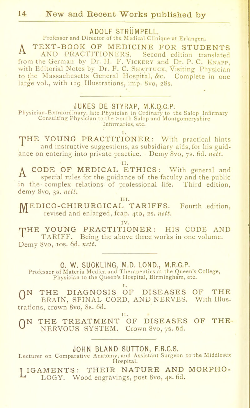 ADOLF STRLiMPELL Professor and Director of the Medical Clinique at Erlan<;en. A TEXT-BOOK OF MEDICINE FOR STUDENTS AND PRACTITIONERS. Second edition translated from the German by Dr. H. F. Vickery and Dr. P. C. Knapp, with Editorial Notes by Dr. F. C. Shattuck, Visiting Physician to the Massachusetts General Hospital, &c. Complete in one large vol., with iig Illustrations, imp. 8vo, 28s. JUKES DE STYRAP, M.K.Q.C.P. Physician-Extraordinary, late Physician in Ordinary to the Salop Infirmary Consulting Physician to the >oulh Salop and Montgomeryshire Infirmaries, etc. I. T-HE YOUNG PRACTITIONER: With practical hints and instructive suggestions, as subsidiary aids, for his guid- ance on entering into private practice. Demy 8vo, 7s. 6d. jiett. II. A CODE OF MEDICAL ETHICS: With general and special rules for the guidance of the faculty and the public in the complex relations of professional life. Third edition, demy 8vo, 3s. jiett. III. [WTEDICO-CHIRURGICAL TARIFFS. Fourth edition, revised and enlarged, fcap. 410, 2s. nctt. IV. T^HE YOUNG PRACTITIONER: HIS CODE AND J- TARIFF. Being the above three works in one volume. Demy 8vo, los. 6d. nett. C. W. SUCKLING, M.D. LOND., M.R.C.P. Professor of Materia Medica and Therapeutics at the Queen's College, Physician to the Queen's Hospital, Birmingham, etc. I. HN THE DIAGNOSIS OF DISEASES OF THE ^ BRAIN, SPINAL CORD, AND NERVES. With Illus- trations, crown 8vo, 8s. 6d. II. ON THE TREATMENT OF DISEASES OF THE NERVOUS SYSTEM. Crown 8vo, 7s. 6d. JOHN BLAND SUTTON, F.R.C.S. Lecturer on Comparative Anatomy, and Assistant Surgeon to the Middlesex Hospital. TIGAMENTS: THEIR NATURE AND MORPHO- LOGY. Wood engravings, post Svo, 4s. 6d.